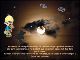 Célian était un bon gros bébé qui ne demandait qu’à grandir bien vite. Dès qu’il sut marcher, il fut évident que cet enfant possédait des dons particuliers. Il aimait jouer avec les ombres et les lumières, allant jusqu’à faire changer la forme des ombres.   