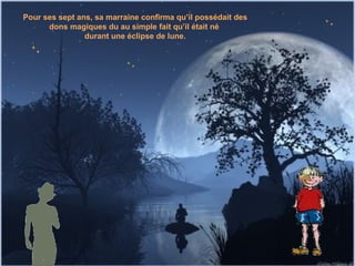 Pour ses sept ans, sa marraine confirma qu’il possédait des dons magiques du au simple fait qu’il était né  durant une éclipse de lune. 