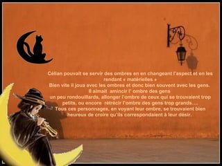 Célian pouvait se servir des ombres en en changeant l’aspect et en les rendant « matérielles » Bien vite il joua avec les ombres et donc bien souvent avec les gens.  Il aimait  amincir l’ ombre des gens  un peu rondouillards, allonger l’ombre de ceux qui se trouvaient trop petits, ou encore  rétrécir l’ombre des gens trop grands…. Tous ces personnages, en voyant leur ombre, se trouvaient bien heureux de croire qu’ils correspondaient à leur désir.  