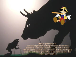 Mais ce petit magicien s’amusait également à changer l’ombre de certaines personnes en ombres amusantes. Ainsi, le boucher se retrouvait certains jours avec une ombre de bœuf, les bigotes avec des ombres de grenouilles, et les menteurs avec des ombres de Pinocchio ! 