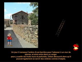 Un jour il ramassa l’ombre d’une barrière pour l’adosser à un mur de pierres, et ainsi entra dans un verger  pour y cueillir les fruits murs et parfumés, Célian découvrit alors qu’il pouvait également se servir des ombres comme d’objets. 