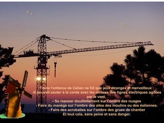 Toute l’enfance de Célian ne fût que jeux étranges et merveilleux : -Il pouvait sauter à la corde avec les ombres des lignes électriques agitées par le vent,  - Se reposer douillettement sur l’ombre des nuages - Faire du manège sur l’ombre des ailes des moulins ou des éoliennes. - Faire des acrobaties sur l’ombre des grues de chantier Et tout cela, sans peine et sans danger. 