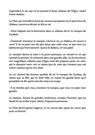 Cependant le roi, qui vit en passant le beau château de l'Ogre, voulut
entrer dedans.

Le Chat, qui entendit le bruit du carrosse qui passait sur le pont-levis du
château, courut au-devant, et dit au roi:

- Votre Majesté soit la bienvenue dans ce château de M. le marquis de
Carabas!

- Comment! monsieur le marquis, s'écria le roi, ce château est encore à
vous? Il ne se peut rien de plus beau que cette cour, et que tous ces
bâtiments qui l'environnent: voyons le dedans, s'il vous plaît.

Le marquis donna la main à la jeune princesse; et, suivant le roi qui
montait le premier, ils entrèrent dans une grande salle, où ils trouvèrent
une magnifique collation que l'Ogre avait fait préparer pour ses amis,
qui le devaient venir voir ce même jour-là, mais qui n'avaient pas osé
entrer, sachant que le roi y était.

Le roi, charmé des bonnes qualités de M. le marquis de Carabas, de
même que sa fille, qui en était folle, et voyant les grands biens qu'il
possédait, lui dit, après avoir bu cinq à six coups:

- Il ne tiendra qu'à vous, monsieur le marquis, que vous ne soyez mon
gendre.

Le marquis, faisant de grandes révérences, accepta l'honneur que lui
faisait le roi; et dès le jour même, il épousa la princesse.

Le Chat devint grand seigneur, et ne courut plus après les souris que
pour se divertir.
 