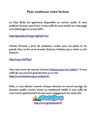 Pour continuer votre lecture

Le Chat Botté est également disponible en version audio. Si vous
préférez l'écouter que le lire, il vous suffit de vous rendre sur cette page
et le télécharger la version MP3 :

http://gratuibook.fr/go-5fg7yfe17ez


Charles Perrault a écrit de nombreux contes pour les petits et les
grands. Pour en lire et en écouter d'autres, n'hésitez pas à visiter ce site
Internet :

http://vasur.fr/07by7


Vous avez envie de recevoir d'autres histoires pour les enfants ? Il vous
suffit de vous inscrire gratuitement sur ce site :
http://www.histoires-pour-enfants.fr/


Enfin, si vous désirez recevoir chaque semaine un nouvel ouvrage du
domaine public, ancien, récent ou totalement inédit, il vous suffit de
vous inscrire gratuitement et sans aucun engagement sur notre site :


                        http://www.gratuibook.fr/
 