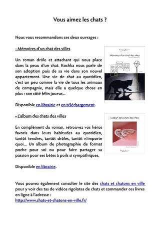 Vous aimez les chats ?

Nous vous recommandons ces deux ouvrages :

- Mémoires d'un chat des villes

Un roman drôle et attachant qui nous place
dans la peau d'un chat. Kochka nous parle de
son adoption puis de sa vie dans son nouvel
appartement. Une vie de chat au quotidien,
c'est un peu comme la vie de tous les animaux
de compagnie, mais elle a quelque chose en
plus : son côté félin joueur...

Disponible en librairie et en téléchargement.

- L'album des chats des villes

En complément du roman, retrouvez vos héros
favoris dans leurs habitudes au quotidien,
tantôt tendres, tantôt drôles, tantôt n'importe
quoi... Un album de photographie de format
poche pour soi ou pour faire partager sa
passion pour ses bêtes à poils si sympathiques.

Disponible en librairie.


Vous pouvez également consulter le site des chats et chatons en ville
pour y voir des tas de vidéos rigolotes de chats et commander ces livres
en ligne à l'adresse :
http://www.chats-et-chatons-en-ville.fr/
 