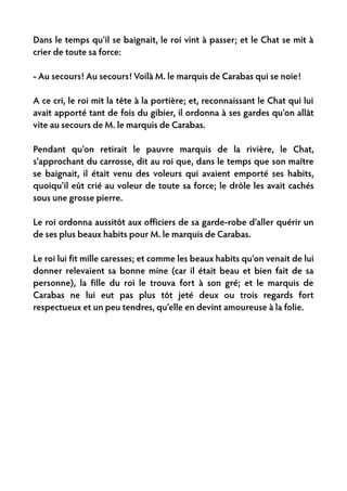 Dans le temps qu'il se baignait, le roi vint à passer; et le Chat se mit à
crier de toute sa force:

- Au secours! Au secours! Voilà M. le marquis de Carabas qui se noie!

A ce cri, le roi mit la tête à la portière; et, reconnaissant le Chat qui lui
avait apporté tant de fois du gibier, il ordonna à ses gardes qu'on allât
vite au secours de M. le marquis de Carabas.

Pendant qu'on retirait le pauvre marquis de la rivière, le Chat,
s'approchant du carrosse, dit au roi que, dans le temps que son maître
se baignait, il était venu des voleurs qui avaient emporté ses habits,
quoiqu'il eût crié au voleur de toute sa force; le drôle les avait cachés
sous une grosse pierre.

Le roi ordonna aussitôt aux officiers de sa garde-robe d'aller quérir un
de ses plus beaux habits pour M. le marquis de Carabas.

Le roi lui fit mille caresses; et comme les beaux habits qu'on venait de lui
donner relevaient sa bonne mine (car il était beau et bien fait de sa
personne), la fille du roi le trouva fort à son gré; et le marquis de
Carabas ne lui eut pas plus tôt jeté deux ou trois regards fort
respectueux et un peu tendres, qu'elle en devint amoureuse à la folie.
 