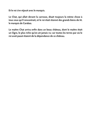 Et le roi s'en réjouit avec le marquis.

Le Chat, qui allait devant la carrosse, disait toujours la même chose à
tous ceux qu'il rencontrait; et le roi était étonné des grands biens de M.
le marquis de Carabas.

Le maître Chat arriva enfin dans un beau château, dont le maître était
un Ogre, le plus riche qu'on ait jamais vu: car toutes les terres par où le
roi avait passé étaient de la dépendance de ce château.
 