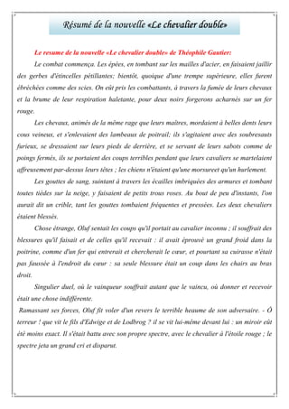 Le resume de la nouvelle «Le chevalier double» de Théophile Gautier:
Le combat commença. Les épées, en tombant sur les mailles d'acier, en faisaient jaillir
des gerbes d'étincelles pétillantes; bientôt, quoique d'une trempe supérieure, elles furent
ébréchées comme des scies. On eût pris les combattants, à travers la fumée de leurs chevaux
et la brume de leur respiration haletante, pour deux noirs forgerons acharnés sur un fer
rouge.
Les chevaux, animés de la même rage que leurs maîtres, mordaient à belles dents leurs
cous veineux, et s'enlevaient des lambeaux de poitrail; ils s'agitaient avec des soubresauts
furieux, se dressaient sur leurs pieds de derrière, et se servant de leurs sabots comme de
poings fermés, ils se portaient des coups terribles pendant que leurs cavaliers se martelaient
affreusement par-dessus leurs têtes ; les chiens n'étaient qu'une morsureet qu'un hurlement.
Les gouttes de sang, suintant à travers les écailles imbriquées des armures et tombant
toutes tièdes sur la neige, y faisaient de petits trous roses. Au bout de peu d'instants, l'on
aurait dit un crible, tant les gouttes tombaient fréquentes et pressées. Les deux chevaliers
étaient blessés.
Chose étrange, Oluf sentait les coups qu'il portait au cavalier inconnu ; il souffrait des
blessures qu'il faisait et de celles qu'il recevait : il avait éprouvé un grand froid dans la
poitrine, comme d'un fer qui entrerait et chercherait le cœur, et pourtant sa cuirasse n'était
pas faussée à l'endroit du cœur : sa seule blessure était un coup dans les chairs au bras
droit.
Singulier duel, où le vainqueur souffrait autant que le vaincu, où donner et recevoir
était une chose indifférente.
Ramassant ses forces, Oluf fit voler d'un revers le terrible heaume de son adversaire. - Ô
terreur ! que vit le fils d'Edwige et de Lodbrog ? il se vit lui-même devant lui : un miroir eût
été moins exact. Il s'était battu avec son propre spectre, avec le chevalier à l'étoile rouge ; le
spectre jeta un grand cri et disparut.
Résumé de la nouvelle «Le chevalier double»«Le chevalier double»«Le chevalier double»«Le chevalier double»
 