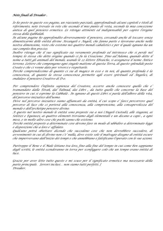 Note finali di Dreaker .
Io ho posto in queste 100 pagine, un riassunto parziale, approfondendo alcuni capitoli e titoli di
riferimento, note trovate in rete che secondo il mio punto di vista, secondo la mia concezione
antica di quel pensiero ermetico. Le ritengo attinenti ed indispensabili per capire l’origine
stessa della Qabbalah.
In alcune pagine ho approfondito doverosamente il pensiero, cercando anche di toccare senza
dimenticarmi delle entità divine Arcangeli e Angeli, che fanno parte e lavorano anche nella
nostra dimensione, visto che esistono nei quattro mondi cabalistici e per il quale ognuno ha un
suo compito ben preciso.
Inoltre ritengo che il suo significato sia veramente profondo ed intrinseco che si perde nel
tempo; lo stessa che dette origine quando ci fu la Creazione. Fino ad’Adamo, quando dette il
nome a tutti gli animali del mondo, usando le 22 lettere Ebraiche, si assegnava il nome Antico
terreno. Lettere che compongono ogni singolo mattone di questa Terra, di questo splendido posto
Creato e che ci venne dato per viverci e rispettarlo.
Perché comprendessimo di quanto ci sia di magico in esso e in noi, di quanto profonda è la
conoscenza, di quanto la stessa conoscenza permette agli esseri spirituali ed Angelici, di
ondulare il pensiero Creativo di D-o.
Per comprendere l’infinita sapienza del Creatore, occorre anche conoscere quello che e’
tramandato dalla Torah, dal Talmud, dai Libri , da tutto quello che concerne la base del
pensiero in cui si esprime la Cabbalà . In ognuno di questi Libri si parla dell’albero della vita,
del percorso iniziatico dell’uomo.
Dove nel percorso iniziatico siamo affiancati da entità, il cui scopo e’ farci percorrere quel
percorso di luce che ci porterà alla conoscenza, alla comprensione, alla consapevolezza del
mondo e dell’archetipo pensiero divino.
A questo nel nostro mondo le entità sono preposte sia a noi (Angeli Custodi), alle stagioni, ai
Solstizi e Equinozi, ai quattro elementi troviamo degli elementali e un decano a capo , a ogni
mese, e in molte altre cose che pochi sanno che esistono.
Perché entità preposte a determinate cose devono fare in modo di ubbidire a determinate leggi
e disposizioni che a loro e’ affidato.
Qualcuno potrà obiettare dicendo che succedono cose che non dovrebbero succedere, di
avvenimenti in cui di divino non c’e’ nulla, dove esiste solo il malvagio disegno di entità oscure
che imperversano dall’inizio dei tempi e che annebbiano e falsificano l’operato con le sue azioni.
Purtroppo il Bene e il Male lottano tra loro, fino alla fine del tempo in cui come ben sappiamo
dagli scritti, le entità scenderanno in terra per sconfiggere colo che un tempo erano entità di
luce.
Grazie per aver letto tutto questo e mi scuso per il significato ermetico ma necessario della
parte principale. [errori inclusi… non siamo tutti perfetti. ]
Dreaker.
 