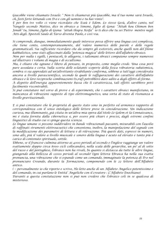 Giacobbe viene chiamato Israele: " Non ti chiamerai più Giacobbe, ma il tuo nome sarà Israele,
ch‚ fosti forte lottando con D-o e con gli uomini e tu hai vinto".
E per ben tre volte ci viene ricordato che Esaù è Edom. Lo stesso Gesù, d'altro canto, nel
Vangelo secondo Matteo, dice in ebraico a Simone, figlio di Gona: "Attah hou Chimon ben
Jonah" tu, Simone, figlio di Giona "attah thiqra Keifa" io ti dico che tu sei Pietro mentre negli
Atti degli Apostoli Saulo di Tarso diventa Paolo, e così via.
Si comprende, dunque, immediatamente quale interesse possa offrire una lingua così complessa,
che tiene conto, contemporaneamente, del valore numerico delle parole e delle regole
grammaticali. Sia sufficiente ricordare che da sempre gli esoteristi, anche quelli non del filone
kabbalistico, sono stati affascinati dalla "potenza magica" delle lettere dell'alfabeto ebraico.
Non per nulla i sigilli, i pentacoli, le allegorie, i talismani ebraici compaiono sempre numerosi
ad illustrare i volumi di magia e di occultismo.
Ma, è chiaro che ognuno è libero di pensare, in proposito, come meglio crede. Una cosa però
pare assodata e certa. Sulla scorta delle eclatanti scoperte della fisica vibratoria subatomica,
sembra si sia approdati ad un'altrettanto strabiliante conferma, sebbene a tutt'oggi considerata
ancora a livello parascientifico, secondo la quale le raffigurazioni dei caratteri dell'alfabeto
ebraico e le loro reciproche combinazioni (ts‚ruf) potrebbero dare adito a degli effetti di forme.
A dispetto dell'energia apparentemente bassa che li caratterizza, tali effetti sarebbero però
facilmente riscontrabili.
Si può constatare nel corso di prove e di esperimenti, che i caratteri ebraici manifestano, in
mancanza di vibrazioni supposte di tipo elettromagnetico, una sorta di stato di risonanza a
livello gravitazionale.
E si può constatare che le proprietà di questo stato sono in perfetto ed armonico rapporto di
corrispondenza con il senso ontologico delle lettere prese in considerazione. Un indicazione
curiosa, ma illuminante, già citata in un'altra mia opera dal titolo Le Golem et la Connaissance,
mi è stata fornita dalla cibernetica o, per essere più chiari e precisi, dagli estremi confini
linguistici di studio cui si spinge questa scienza.
Le lingue umane si possono suddividere in bande vibrazionali passanti, misurabili con l'ausilio
di raffinati strumenti elettroacustici che consentono, inoltre, la manipolazione del segnale con
la modificazione dei parametri di lettura e di rilevazione. Più questi dati, espressi in numeri,
sono alti, più il valore a livello musicale e sonoro della lingua è acuto ed elevato e tanto più è
carico di contenuto spirituale, sottile.
Ebbene, se il francese culmina attorno ai 4000 periodi al secondo e l'inglese raggiunge un valore
esattamente doppio circa 8000 cicli collocandosi, nella scala delle gerarchie, un po' al di sotto
del russo e del portoghese, l'ebraico non ha rivali, In quanto si distacca da tutte le altre lingue,
giungendo alla bellezza di 12000 periodi al secondo! Ogni lettera Ebraica ha nella sua esatta
pronuncia, una vibrazione che si espande come un comando, immaginate la potenza di D-o nel
pronunciare Creando, durante la Formazione, componendo con le 22 lettere dell’Alfabeto
antico.
( -- personalmente io che riporto e scrivo, Ho letto anche di un Alfabeto Angelico potentissimo e
del comando, in cui parlano le Entità’ Angeliche con il creatore : L’Alfabeto Enochiano)
Davanti a questa constatazione non si può non credere che l'ebraico celi in se qualcosa di
misterioso.
11
 