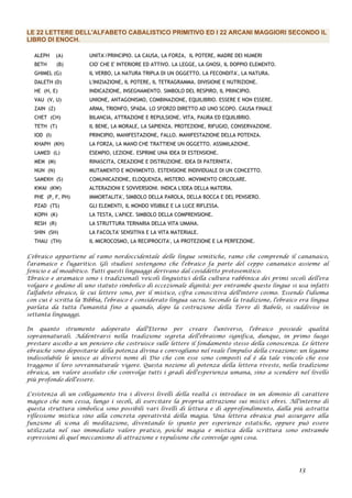 LE 22 LETTERE DELL'ALFABETO CABALISTICO PRIMITIVO ED I 22 ARCANI MAGGIORI SECONDO IL
LIBRO DI ENOCH.
ALEPH (A) UNITA'/PRINCIPIO. LA CAUSA, LA FORZA, IL POTERE, MADRE DEI NUMERI
BETH (B) CIO' CHE E' INTERIORE ED ATTIVO. LA LEGGE, LA GNOSI, IL DOPPIO ELEMENTO.
GHIMEL (G) IL VERBO, LA NATURA TRIPLA DI UN OGGETTO. LA FECONDITA', LA NATURA.
DALETH (D) L'INIZIAZIONE, IL POTERE, IL TETRAGRAMMA. DIVISIONE E NUTRIZIONE.
HE (H, E) INDICAZIONE, INSEGNAMENTO. SIMBOLO DEL RESPIRO, IL PRINCIPIO.
VAU (V, U) UNIONE, ANTAGONISMO, COMBINAZIONE, EQUILIBRIO. ESSERE E NON ESSERE.
ZAIN (Z) ARMA, TRIONFO, SPADA. LO SFORZO DIRETTO AD UNO SCOPO. CAUSA FINALE
CHET (CH) BILANCIA, ATTRAZIONE E REPULSIONE. VITA, PAURA ED EQUILIBRIO.
TETH (T) IL BENE, LA MORALE, LA SAPIENZA. PROTEZIONE, RIFUGIO, CONSERVAZIONE.
IOD (I) PRINCIPIO, MANIFESTAZIONE, FALLO. MANIFESTAZIONE DELLA POTENZA.
KHAPH (KH) LA FORZA, LA MANO CHE TRATTIENE UN OGGETTO. ASSIMILAZIONE.
LAMED (L) ESEMPIO, LEZIONE. ESPRIME UNA IDEA DI ESTENSIONE.
MEM (M) RINASCITA, CREAZIONE E DISTRUZIONE. IDEA DI PATERNITA'.
NUN (N) MUTAMENTO E MOVIMENTO. ESTENSIONE INDIVIDUALE DI UN CONCETTO.
SAMEKH (S) COMUNICAZIONE, ELOQUENZA, MISTERO. MOVIMENTO CIRCOLARE.
KWAI (KW) ALTERAZIONI E SOVVERSIONI. INDICA L'IDEA DELLA MATERIA.
PHE (P, F, PH) IMMORTALITA', SIMBOLO DELLA PAROLA, DELLA BOCCA E DEL PENSIERO.
PZAD (TS) GLI ELEMENTI, IL MONDO VISIBILE E LA LUCE RIFLESSA.
KOPH (K) LA TESTA, L'APICE. SIMBOLO DELLA COMPRENSIONE.
RESH (R) LA STRUTTURA TERNARIA DELLA VITA UMANA.
SHIN (SH) LA FACOLTA' SENSITIVA E LA VITA MATERIALE.
THAU (TH) IL MICROCOSMO, LA RECIPROCITA', LA PROTEZIONE E LA PERFEZIONE.
L'ebraico appartiene al ramo nordoccidentale delle lingue semitiche, ramo che comprende il cananaico,
l'aramaico e l'ugaritico. Gli studiosi sostengono che l'ebraico fa parte del ceppo cananaico assieme al
fenicio e al moabitico. Tutti questi linguaggi derivano dal cosiddetto protosemitico.
Ebraico e aramaico sono i tradizionali veicoli linguistici della cultura rabbinica dei primi secoli dell'era
volgare e godono di uno statuto simbolico di eccezionale dignità: per entrambe queste lingue si usa infatti
l'alfabeto ebraico, le cui lettere sono, per il mistico, cifra conoscitiva dell'intero cosmo. Essendo l'idioma
con cui è scritta la Bibbia, l'ebraico è considerato lingua sacra. Secondo la tradizione, l'ebraico era lingua
parlata da tutta l'umanità fino a quando, dopo la costruzione della Torre di Babele, si suddivise in
settanta linguaggi.
In quanto strumento adoperato dall'Eterno per creare l'universo, l'ebraico possiede qualità
soprannaturali. Addentrarsi nella tradizione segreta dell'ebraismo significa, dunque, in primo luogo
prestare ascolto a un pensiero che costruisce sulle lettere il fondamento stesso della conoscenza. Le lettere
ebraiche sono depositarie della potenza divina e convogliano nel reale l'impulso della creazione: un legame
indissolubile le unisce ai diversi nomi di Dio che con esse sono composti ed è da tale vincolo che esse
traggono il loro sovrannaturale vigore. Questa nozione di potenza della lettera riveste, nella tradizione
ebraica, un valore assoluto che coinvolge tutti i gradi dell'esperienza umana, sino a scendere nel livello
più profondo dell'essere.
L'esistenza di un collegamento tra i diversi livelli della realtà ci introduce in un dominio di carattere
magico che non cessa, lungo i secoli, di esercitare la propria attrazione sui mistici ebrei. All'interno di
questa struttura simbolica sono possibili vari livelli di lettura e di approfondimento, dalla più astratta
riflessione mistica sino alla concreta operatività della magia. Una lettera ebraica può assurgere alla
funzione di icona di meditazione, diventando lo spunto per esperienze estatiche, oppure può essere
utilizzata nel suo immediato valore pratico, poiché magia e mistica della scrittura sono entrambe
espressioni di quel meccanismo di attrazione e repulsione che coinvolge ogni cosa.
13
 