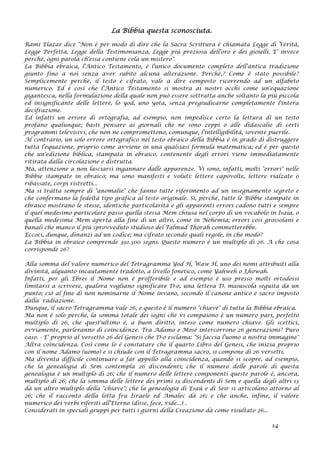 La Bibbia questa sconosciuta.
Rami Elazar dice "Non è per modo di dire che la Sacra Scrittura è chiamata Legge di Verità,
Legge Perfetta, Legge della Testimonianza, Legge più preziosa dell'oro e dei gioielli. E' invece
perché‚ ogni parola ch'essa contiene cela un mistero".
La Bibbia ebraica, l'Antico Testamento, è l'unico documento completo dell'antica tradizione
giunto fino a noi senza aver subito alcuna alterazione. Perché‚? Come è stato possibile?
Semplicemente perché‚ il testo è cifrato, vale a dire composto ricorrendo ad un alfabeto
numerico. Ed è così che l'Antico Testamento si mostra ai nostri occhi come un'equazione
gigantesca, nella formulazione della quale non può essere sottratta anche soltanto la più piccola
ed insignificante delle lettere, lo yod, uno yota, senza pregiudicarne completamente l'intera
decifrazione.
Ed infatti un errore di ortografia, ad esempio, non impedisce certo la lettura di un testo
profano qualunque; basti pensare ai giornali che ne sono zeppi o alle didascalie di certi
programmi televisivi, che non ne compromettono, comunque, l'intelligibilità, sovente puerile.
Al contrario, un solo errore ortografico nel testo ebraico della Bibbia è in grado di distruggere
tutta l'equazione, proprio come avviene in una qualsiasi formula matematica; ed è per questo
che un'edizione biblica, stampata in ebraico, contenente degli errori viene immediatamente
ritirata dalla circolazione e distrutta.
Ma, attenzione a non lasciarsi ingannare dalle apparenze. Vi sono, infatti, molti "errori" nelle
Bibbie stampate in ebraico; ma sono manifesti e voluti: lettere capovolte, lettere rialzate o
ribassate, corpi ristretti...
Ma si tratta sempre di "anomalie" che fanno tutte riferimento ad un insegnamento segreto e
che confermano la fedeltà tipo grafica al testo originale. Sì, perché‚ tutte le Bibbie stampate in
ebraico mostrano le stesse, identiche particolarità e gli apparenti errori cadono tutti e sempre
il quel medesimo particolare passo quella stessa Mem chiusa nel corpo di un vocabolo in Isaia, o
quella medesima Mem aperta alla fine di un altro, come in Nehemia; errori così grossolani e
banali che manco il più sprovveduto studioso del Talmud Thorah commetterebbe.
Eccoci, dunque, dinanzi ad un codice; ma cifrato secondo quali regole, in che modo?
La Bibbia in ebraico comprende 391.300 segni. Questo numero è un multiplo di 26. A che cosa
corrisponde 26?
Alla somma del valore numerico del Tetragramma Yod H‚ Waw H‚ uno dei nomi attribuiti alla
divinità, alquanto incautamente tradotto, a livello fonetico, come Yahweh o J‚howah.
Infatti, per gli Ebrei il Nome non è profferibile e ad esempio è uso presso molti ortodossi
limitarsi a scrivere, qualora vogliano significare D-o, una lettera D. maiuscola seguita da un
punto; ciò al fine di non nominarne il Nome invano, secondo il canone antico e sacro imposto
dalla radiazione.
Dunque, il sacro Tetragramma vale 26, e questo è il numero "chiave" di tutta la Bibbia ebraica.
Ma non è solo perché‚ la somma totale dei segni che vi compaiono è un numero pari, perfetto
multiplo di 26, che quest'ultimo è, a buon diritto, inteso come numero chiave. Gli scettici,
ovviamente, parleranno di coincidenze. Tra Adamo e Mosè intercorrono 26 generazioni? Puro
caso. - E' proprio al versetto 26 del Genesi che D-o esclama: "Si faccia l'uomo a nostra immagine"
Altra coincidenza. Così come lo è constatare che il quarto Libro del Genesi, che inizia proprio
con il nome Adamo (uomo) e si chiude con il Tetragramma sacro, si compone di 26 versetti.
Ma diventa difficile continuare a far appello alla coincidenza, quando si scopre, ad esempio,
che la genealogia di Sem contempla 26 discendenti; che il numero delle parole di questa
genealogia è un multiplo di 26; che il numero delle lettere componenti queste parole è, ancora,
multiplo di 26; che la somma delle lettere dei primi 13 discendenti di Sem e quella degli altri 13
dà un altro multiplo della "chiave"; che la genealogia di Esaù e di Seir si articolano attorno al
26; che il racconto della lotta fra Israele ed Amalec dà 26; e che anche, infine, il valore
numerico dei verbi riferiti all'Eterno (disse, fece, vide...) .
Considerati in speciali gruppi per tutti i giorni della Creazione dà come risultato 26...
14
 