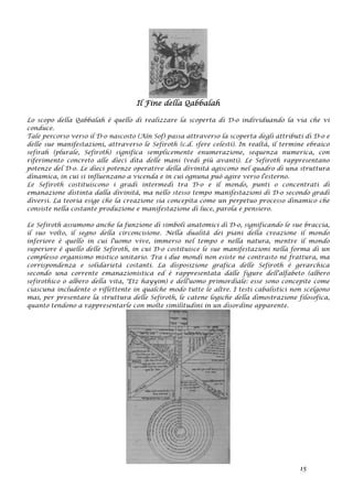 Il Fine della Qabbalah
Lo scopo della Qabbalah è quello di realizzare la scoperta di D-o individuando la via che vi
conduce.
Tale percorso verso il D-o nascosto (Aïn Sof) passa attraverso la scoperta degli attributi di D-o e
delle sue manifestazioni, attraverso le Sefiroth (c.d. sfere celesti). In realtà, il termine ebraico
sefirah (plurale, Sefiroth) significa semplicemente enumerazione, sequenza numerica, con
riferimento concreto alle dieci dita delle mani (vedi più avanti). Le Sefiroth rappresentano
potenze del D-o. Le dieci potenze operative della divinità agiscono nel quadro di una struttura
dinamica, in cui si influenzano a vicenda e in cui ognuna può agire verso l'esterno.
Le Sefiroth costituiscono i gradi intermedi tra D-o e il mondo, punti o concentrati di
emanazione distinta dalla divinità, ma nello stesso tempo manifestazioni di D-o secondo gradi
diversi. La teoria esige che la creazione sia concepita come un perpetuo processo dinamico che
consiste nella costante produzione e manifestazione di luce, parola e pensiero.
Le Sefiroth assumono anche la funzione di simboli anatomici di D-o, significando le sue braccia,
il suo volto, il segno della circoncisione. Nella dualità dei piani della creazione il mondo
inferiore è quello in cui l'uomo vive, immerso nel tempo e nella natura, mentre il mondo
superiore è quello delle Sefiroth, in cui D-o costituisce le sue manifestazioni nella forma di un
complesso organismo mistico unitario. Tra i due mondi non esiste né contrasto né frattura, ma
corrispondenza e solidarietà costanti. La disposizione grafica delle Sefiroth è gerarchica
secondo una corrente emanazionistica ed è rappresentata dalle figure dell'alfabeto (albero
sefirothico o albero della vita, 'Etz hayyim) e dell'uomo primordiale: esse sono concepite come
ciascuna includente o riflettente in qualche modo tutte le altre. I testi cabalistici non scelgono
mai, per presentare la struttura delle Sefiroth, le catene logiche della dimostrazione filosofica,
quanto tendono a rappresentarle con molte similitudini in un disordine apparente.
15
 