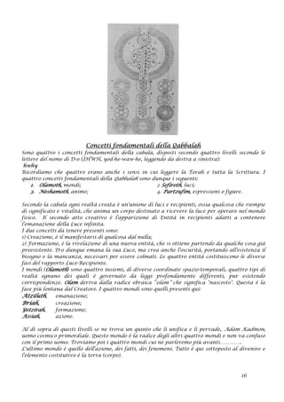 Concetti fondamentali della Qabbalah
Sono quattro i concetti fondamentali della cabala, disposti secondo quattro livelli secondo le
lettere del nome di D-o (JHWH, yod-he-waw-he, leggendo da destra a sinistra):
hwhy
Ricordiamo che quattro erano anche i sensi in cui leggere la Torah e tutta la Scrittura. I
quattro concetti fondamentali della Qabbalah sono dunque i seguenti:
1. Olamoth, mondi; 2 Sefiroth, luci;
3. Neshamoth, anime; 4. Partzufim, espressioni o figure.
Secondo la cabala ogni realtà creata è un'unione di luci e recipienti, ossia qualcosa che riempie
di significato e vitalità, che anima un corpo destinato a ricevere la luce per operare nel mondo
fisico. Il secondo atto creativo è l'apparizione di Entità in recipienti adatti a contenere
l'emanazione della Luce infinita.
I due concetti da tenere presenti sono:
1) Creazione, è il manifestarsi di qualcosa dal nulla;
2) Formazione, è la rivelazione di una nuova entità, che si ottiene partendo da qualche cosa già
preesistente. D-o dunque emana la sua Luce, ma crea anche l'oscurità, portando all'esistenza il
bisogno e la mancanza, necessari per essere colmati. Le quattro entità costituiscono le diverse
fasi del rapporto Luce-Recipiente.
I mondi (Olamoth) sono quattro insiemi, di diverse coordinate spazio-temporali, quattro tipi di
realtà ognuno dei quali è governato da leggi profondamente differenti, pur esistendo
corrispondenze. Olam deriva dalla radice ebraica “elam” che significa "nascosto". Questa è la
fase più lontana dal Creatore. I quattro mondi sono quelli presenti qui:
Atziluth, emanazione;
Briah, creazione;
Yetzirah, formazione;
Assiah, azione.
Al di sopra di questi livelli se ne trova un quinto che li unifica e li pervade, Adam Kadmon,
uomo cosmico primordiale. Questo mondo è la radice degli altri quattro mondi e non va confuso
con il primo uomo. Troviamo poi i quattro mondi cui ne parleremo più avanti…………..
L'ultimo mondo è quello dell'azione, dei fatti, dei fenomeni. Tutto è qui sottoposto al divenire e
l'elemento costitutivo è la terra (corpo).
16
 