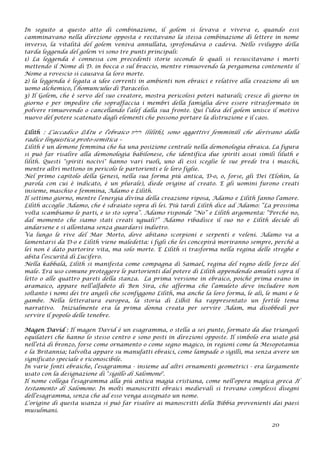 In seguito a questo atto di combinazione, il golem si levava e viveva e, quando essi
camminavano nella direzione opposta e recitavano la stessa combinazione di lettere in nome
inverso, la vitalità del golem veniva annullata, sprofondava o cadeva. Nello sviluppo della
tarda leggenda del golem vi sono tre punti principali:
1) La leggenda è connessa con precedenti storie secondo le quali si resuscitavano i morti
mettendo il Nome di D. in bocca o sul braccio, mentre rimuovendo la pergamena contenente il
Nome a rovescio si causava la loro morte.
2) la leggenda è legata a idee correnti in ambienti non ebraici e relative alla creazione di un
uomo alchemico, l’homunculus di Paracelso.
3) Il Golem, che è servo del suo creatore, mostra pericolosi poteri naturali; cresce di giorno in
giorno e per impedire che sopraffaccia i membri della famiglia deve essere ritrasformato in
polvere rimuovendo o cancellando l’alef dalla sua fronte. Qui l’idea del golem unisce il motivo
nuovo del potere scatenato dagli elementi che possono portare la distruzione e il caos.
Lilith : L'accadico Līlītu e l'ebraico ‫לילית‬ (lilith), sono aggettivi femminili che derivano dalla
radice linguistica proto-semitica –
Lilith è un demone femmina che ha una posizione centrale nella demonologia ebraica. La figura
si può far risalire alla demonologia babilonese, che identifica due spiriti assai simili liluth e
lilith. Questi "spiriti nocivi" hanno vari ruoli, uno di essi sceglie le sue prede tra i maschi,
mentre altri mettono in pericolo le partorienti e le loro figlie.
Nel primo capitolo della Genesi, nella sua forma più antica, D-o, o, forse, gli Dei (Elohin, la
parola con cui è indicato, è un plurale), diede origine al creato. E gli uomini furono creati
insieme, maschio e femmina, Adamo e Lilith.
Il settimo giorno, mentre l’energia divina della creazione riposa, Adamo e Lilith fanno l’amore.
Lilith accoglie Adamo, che è sdraiato sopra di lei. Più tardi Lilith dice ad Adamo: “La prossima
volta scambiamo le parti, e io sto sopra”. Adamo risponde “No” e Lilith argomenta: “Perché no,
dal momento che siamo stati creati uguali?” Adamo ribadisce il suo no e Lilith decide di
andarsene e si allontana senza guardarsi indietro.
Va lungo le rive del Mar Morto, dove abitano scorpioni e serpenti e veleni. Adamo va a
lamentarsi da D-o e Lilith viene maledetta: i figli che lei concepirà moriranno sempre, perché a
lei non è dato partorire vita, ma solo morte. E Lilith si trasforma nella regina delle streghe e
abita l’oscurità di Lucifero.
Nella kabbalà, Lilith si manifesta come compagna di Samael, regina del regno delle forze del
male. Era uso comune proteggere le partorienti dal potere di Lilith appendendo amuleti sopra il
letto o alle quattro pareti della stanza. La prima versione in ebraico, poiché prima erano in
aramaico, appare nell’alfabeto di Ben Sira, che afferma che l’amuleto deve includere non
soltanto i nomi dei tre angeli che sconfiggono Lilith, ma anche la loro forma, le ali, le mani e le
gambe. Nella letteratura europea, la storia di Lilhit ha rappresentato un fertile tema
narrativo. Inizialmente era la prima donna creata per servire Adam, ma disobbedì per
servire il popolo delle tenebre.
Magen David : Il magen David è un esagramma, o stella a sei punte, formato da due triangoli
equilateri che hanno lo stesso centro e sono posti in direzioni opposte. Il simbolo era usato già
nell’età di bronzo, forse come ornamento o come segno magico, in regioni come la Mesopotamia
e la Britannia; talvolta appare su manufatti ebraici, come lampade o sigilli, ma senza avere un
significato speciale e riconoscibile.
In varie fonti ebraiche, l’esagramma - insieme ad altri ornamenti geometrici - era largamente
usato con la designazione di "sigillo di Salomone".
Il nome collega l’esagramma alla più antica magia cristiana, come nell’opera magica greca Il
testamento di Salomone. In molti manoscritti ebraici medievali si trovano complessi disegni
dell’esagramma, senza che ad esso venga assegnato un nome.
L’origine di questa usanza si può far risalire ai manoscritti della Bibbia provenienti dai paesi
musulmani.
20
 