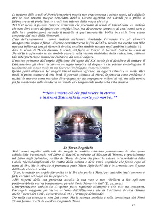 La nozione dello scudo di David con poteri magici non era connessa a questo segno, ed è difficile
dire se tale nozione nacque nell’Islam, dove il Corano afferma che Davide fu il primo a
fabbricare armi protettive, in tradizioni interne della magia ebraica.
Nel XVI secolo si possono trovare istruzioni che precisano lo scudo di David come un simbolo
che non deve essere designato con semplici linee, ma deve essere composto di certi nomi sacri e
delle loro combinazioni, secondo il modello di quei manoscritti biblici in cui le linee erano
composte dal testo della Menorah.
L’uso dell’esagramma - come simbolo alchemico denotante l’armonia tra gli elementi
antagonistici acqua e fuoco - divenne corrente verso la fine del XVII secolo; ma questo non ebbe
nessuna influenza con gli elementi ebraici; un altro simbolo nacque negli ambienti cabalistici,
dove lo scudo di David divenne lo scudo del figlio di David, il Messiah. Inoltre lo scudo di
David fu trasformato in un simbolo segreto nella visione shabbatea della redenzione, sebbene
tale interpretazione rimanesse esoterica, da non divulgare.
Il motivo primario dell’ampia diffusione del segno del XIX secolo fu il desiderio di imitare il
Cristianesimo; gli ebrei cercavano un segno semplice ed eloquente che potesse simboleggiare il
Giudaismo allo stesso modo in cui la croce simboleggia il Cristianesimo.
Questo portò all’ascesa del magen David nell’uso ufficiale, su oggetti rituali e in molti altri
modi. Il primo numero di Die Welt, il giornale sionista di Herzl, lo portava come emblema; I
nazisti lo usarono come marchio di vergogna per accompagnare milioni di vittime alla morte;
poi fu mantenuto sulla bandiera nazionale ed è largamente usato nella vita ebraica.
** Non è morto ciò che può vivere in eterno
e in strani Eoni anche la morte può morire.. **
Le Forze Angeliche
Molti nomi angelici utilizzati dai maghi in ambito cristiano provenivano da due opere
cabalistiche trecentesche nel Libro di Raziel, attribuito ad Eleazar di Worms, e specialmente
nel Libro degli Splendori, scritto da Moses de Lèon che fornì la chiave interpretativa della
Cabala Shemahamphorash che tratta della natura e delle virtù angeliche che fanno capo al
nome di D-o, che in ebraico si pronuncia pure "Shem Ayin-Beth" che è in armonia con il passo
dell'Esodo che così recita:
"Ecco, io mando un angelo davanti a te (è D-o che parla a Mosé) per custodirti nel cammino e
farti entrare nel luogo che ho preparato.
Abbi rispetto della sua presenza, ascolta la sua voce e non ribellarti a lui; egli non
perdonerebbe la vostra trasgressione, perché il mio Nome è in lui!" (Es. 23, 20-21).
L'interpretazione cabalistica di questo passo riguardo all'angelo è che esso sia Metatron,
l'arcangelo maggiore più vicino al trono dell'Altissimo e che la tradizione ebraica chiama
anche "Viceré dei Cieli", "Lo Scrivano di D-o", "Principe del mondo".
D-o nella sua essenza se non Lui stesso. Ma la scienza assoluta è nella conoscenza dei Nomi
Divini formati tutti da quest'unico grande Nome.
21
 