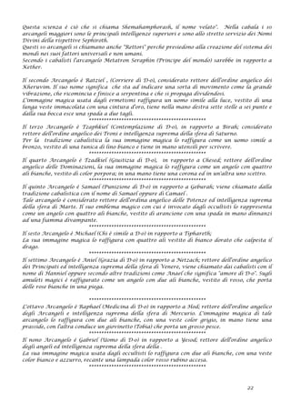 Questa scienza è ciò che si chiama Shemahamphorash, il nome velato". Nella cabala i 10
arcangeli maggiori sono le principali intelligenze superiori e sono allo stretto servizio dei Nomi
Divini della rispettive Sephiroth.
Questi 10 arcangeli si chiamano anche "Rettori" perché presiedono alla creazione del sistema dei
mondi nei suoi fattori universali e non umani.
Secondo i cabalisti l'arcangelo Metatron Seraphin (Principe del mondo) sarebbe in rapporto a
Kether.
Il secondo Arcangelo è Ratziel , (Corriere di D-o), considerato rettore dell'ordine angelico dei
Kheruvim. Il suo nome significa che sta ad indicare una sorta di movimento come la grande
vibrazione, che ricomincia e finisce a serpentina e che si propaga dividendosi.
L'immagine magica usata dagli ermetismi raffigura un uomo simile alla luce, vestito di una
lunga veste immacolata con una cintura d'oro, tiene nella mano destra sette stelle a sei punte e
dalla sua bocca esce una spada a due tagli.
***********************************************
Il terzo Arcangelo è Tzaphkiel (Contemplazione di D-o), in rapporto a Birah; considerato
rettore dell'ordine angelico dei Troni e intelligenza suprema della sfera di Saturno.
Per la tradizione cabalistica la sua immagine magica lo raffigura come un uomo simile a
bronzo, vestito di una tunica di lino bianco e tiene in mano utensili per scrivere.
***********************************************
Il quarto Arcangelo è Tzadkiel (Giustizia di D-o), in rapporto a Chesed; rettore dell'ordine
angelico delle Dominazioni, la sua immagine magica lo raffigura come un angelo con quattro
ali bianche, vestito di color porpora; in una mano tiene una corona ed in un'altra uno scettro.
***********************************************
Il quinto Arcangelo è Samael (Punizione di D-o) in rapporto a Geburah; viene chiamato dalla
tradizione cabalistica con il nome di Samael oppure di Camael .
Tale arcangelo è considerato rettore dell'ordina angelico delle Potenze ed intelligenza suprema
della sfera di Marte. Il suo emblema magico con cui è invocato dagli occultisti lo rappresenta
come un angelo con quattro ali bianche, vestito di arancione con una spada in mano dinnanzi
ad una fiamma divampante.
***********************************************
Il sesto Arcangelo è Michael (Chi è simile a D-o) in rapporto a Tiphareth;
La sua immagine magica lo raffigura con quattro ali vestito di bianco dorato che calpesta il
drago.
***********************************************
Il settimo Arcangelo è Aniel (Grazia di D-o) in rapporto a Netzach; rettore dell'ordine angelico
dei Principati ed intelligenza suprema della sfera di Venere, viene chiamato dai cabalisti con il
nome di Hanniel oppure secondo altre tradizioni come Anael che significa "amore di D-o". Sugli
amuleti magici è raffigurato come un angelo con due ali bianche, vestito di rosso, che porta
delle rose bianche in una piega.
***********************************************
L'ottavo Arcangelo è Raphael (Medicina di D-o) in rapporto a Hod; rettore dell'ordine angelico
degli Arcangeli e intelligenza suprema della sfera di Mercurio. L'immagine magica di tale
arcangelo lo raffigura con due ali bianche, con una veste color grigio, in mano tiene una
prasside, con l'altra conduce un giovinetto (Tobia) che porta un grosso pesce.
***********************************************
Il nono Arcangelo è Gabriel (Uomo di D-o) in rapporto a Yesod; rettore dell'ordine angelico
degli angeli ed intelligenza suprema della sfera della .
La sua immagine magica usata dagli occultisti lo raffigura con due ali bianche, con una veste
color bianco e azzurro, recante una lampada color rosso rubino accesa.
***********************************************
22
 
