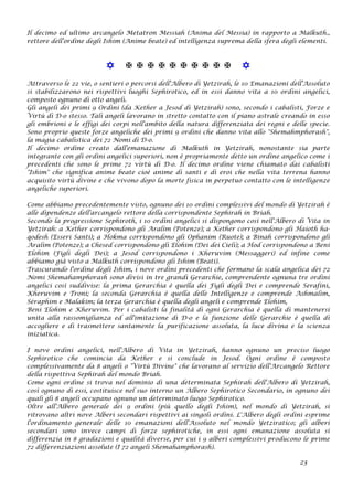 Il decimo ed ultimo arcangelo Metatron Messiah (Anima del Messia) in rapporto a Malkuth.,
rettore dell'ordine degli Ishim (Anime beate) ed intelligenza suprema della sfera degli elementi.
           
Attraverso le 22 vie, o sentieri o percorsi dell'Albero di Yetzirah, le 10 Emanazioni dell'Assoluto
si stabilizzarono nei rispettivi luoghi Sephirotico, ed in essi danno vita a 10 ordini angelici,
composto ognuno di otto angeli.
Gli angeli dei primi 9 Ordini (da Kether a Jesod di Yetzirah) sono, secondo i cabalisti, Forze e
Virtù di D-o stesso. Tali angeli lavorano in stretto contatto con il piano astrale creando in esso
gli embrioni e le effigi dei corpi nell'ambito della natura differenziata dei regni e delle specie.
Sono proprio queste forze angeliche dei primi 9 ordini che danno vita allo "Shemahmphorash",
la magia cabalistica dei 72 Nomi di D-o.
Il decimo ordine creato dall'emanazione di Malkuth in Yetzirah, nonostante sia parte
integrante con gli ordini angelici superiori, non è propriamente detto un ordine angelico come i
precedenti che sono le prime 72 virtù di D-o. Il decimo ordine viene chiamato dai cabalisti
"Ishim" che significa anime beate cioè anime di santi e di eroi che nella vita terrena hanno
acquisito virtù divine e che vivono dopo la morte fisica in perpetuo contatto con le intelligenze
angeliche superiori.
Come abbiamo precedentemente visto, ognuno dei 10 ordini complessivi del mondo di Yetzirah è
alle dipendenze dell'arcangelo rettore della corrispondente Sephirah in Briah.
Secondo la progressione Sephiroth, i 10 ordini angelici si dispongono così nell'Albero di Vita in
Yetzirah: a Kether corrispondono gli Aralim (Potenze); a Kether corrispondono gli Haioth ha-
qodesh (Esseri Santi); a Hokma corrispondono gli Ophanim (Ruote); a Binah corrispondono gli
Aralim (Potenze); a Chesed corrispondono gli Elohim (Dei dei Cieli); a Hod corrispondono a Beni
Elohim (Figli degli Dei); a Jesod corrispondono i Kheruvim (Messaggeri) ed infine come
abbiamo già visto a Malkuth corrispondono gli Ishim (Beati).
Trascurando l'ordine degli Ishim, i nove ordini precedenti che formano la scala angelica dei 72
Nomi Shemahamphorash sono divisi in tre grandi Gerarchie, comprendente ognuna tre ordini
angelici così suddivise: la prima Gerarchia è quella dei Figli degli Dei e comprende Serafini,
Kheruvim e Troni; la seconda Gerarchia è quella delle Intelligenze e comprende Ashmalim,
Séraphim e Malakim; la terza Gerarchia è quella degli angeli e comprende Elohim,
Beni Elohim e Kheruvim. Per i cabalisti la finalità di ogni Gerarchia è quella di mantenersi
unita alla rassomiglianza ed all'imitazione di D-o e la funzione delle Gerarchie è quella di
accogliere e di trasmettere santamente la purificazione assoluta, la luce divina e la scienza
iniziatica.
I nove ordini angelici, nell'Albero di Vita in Yetzirah, hanno ognuno un preciso luogo
Sephirotico che comincia da Kether e si conclude in Jesod. Ogni ordine è composto
complessivamente da 8 angeli o "Virtù Divine" che lavorano al servizio dell'Arcangelo Rettore
della rispettiva Sephirah del mondo Briah.
Come ogni ordine si trova nel dominio di una determinata Sephirah dell'Albero di Yetzirah,
così ognuno di essi, costituisce nel suo interno un Albero Sephirotico Secondario, in ognuno dei
quali gli 8 angeli occupano ognuno un determinato luogo Sephirotico.
Oltre all'Albero generale dei 9 ordini (più quello degli Ishim), nel mondo di Yetzirah, si
ritrovano altri nove Alberi secondari rispettivi ai singoli ordini. L'Albero degli ordini esprime
l'ordinamento generale delle 10 emanazioni dell'Assoluto nel mondo Yetziratico; gli alberi
secondari sono invece campi di forze sephirotiche, in essi ogni emanazione assoluta si
differenzia in 8 gradazioni e qualità diverse, per cui i 9 alberi complessivi producono le prime
72 differenziazioni assolute (I 72 angeli Shemahamphorash).
23
 