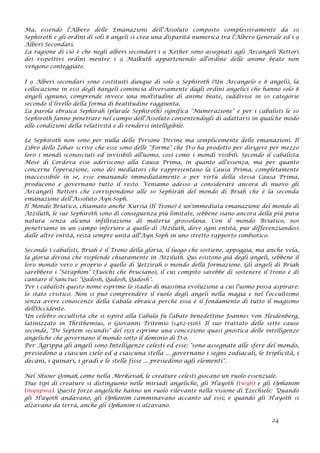 Ma, essendo l'Albero delle Emanazioni dell'Assoluto composto complessivamente da 10
Sephiroth e gli ordini di soli 8 angeli si crea una disparità numerica tra l'Albero Generale ed i 9
Alberi Secondari.
La ragione di ciò è che negli alberi secondari i 9 Kether sono assegnati agli Arcangeli Rettori
dei rispettivi ordini mentre i 9 Malkuth appartenendo all'ordine delle anime beate non
vengono conteggiate.
I 9 Alberi secondari sono costituiti dunque di solo 9 Sephiroth (Un Arcangelo e 8 angeli), la
collocazione in essi degli 8angeli comincia diversamente dagli ordini angelici che hanno solo 8
angeli ognuno, comprende invece una moltitudine di anime beate, suddivise in 10 categorie
secondo il livello della forma di beatitudine raggiunta.
La parola ebraica Sephirah (plurale Sephiroth) significa "Numerazione" e per i cabalisti le 10
Sephiroth fanno penetrare nel campo dell'Assoluto consentendogli di adattarsi in qualche modo
alle condizioni della relatività e di rendersi intelligibile.
Le Sephiroth non sono per nulla delle Persone Divine ma semplicemente delle emanazioni. Il
Libro dello Zohar scrive che esse sono delle "Forme" che D-o ha prodotto per dirigere per mezzo
loro i mondi sconosciuti ed invisibili all'uomo, così come i mondi visibili. Secondo il cabalista
Mosè di Cordova esse aderiscono alla Causa Prima, in quanto all'essenza, ma per quanto
concerne l'operazione, sono dei mediatori che rappresentano la Causa Prima, completamente
inaccessibile in se, esse emanando immediatamente e per virtù della stessa Causa Prima,
producono e governano tutto il resto. Veniamo adesso a considerare ancora di nuovo gli
Arcangeli Rettori che corrispondono alle 10 Sephirah del mondo di Briah che è la seconda
emanazione dell'Assoluto Ayn-Soph.
Il Mondo Briatico, chiamato anche Kursia (Il Trono) è un'immediata emanazione del mondo di
Atziluth, le sue Sephiroth sono di conseguenza più limitate, sebbene siano ancora della più pura
natura senza alcuna infiltrazione di materia grossolana. Con il mondo Briatico, noi
penetriamo in un campo inferiore a quello di Atziluth, dove ogni entità, pur differenziandosi
dalle altre entità, resta sempre unita all'Ayn Soph in uno stretto rapporto simbiotico.
Secondo i cabalisti, Briah è il Trono della gloria, il luogo che sostiene, appoggia, ma anche vela,
la gloria divina che risplende chiaramente in Atziluth. Qui esistono già degli angeli, sebbene il
loro mondo vero e proprio è quello di Yetzirah o mondo della formazione. Gli angeli di Briah
sarebbero i "Séraphim" (Fuochi che bruciano), il cui compito sarebbe di sostenere il trono e di
cantare il Sanctus: "Qadosh, Qadosh, Qadosh".
Per i cabalisti questo nome esprime lo stadio di massima evoluzione a cui l'uomo possa aspirare:
lo stato cristico. Non si può comprendere il ruolo degli angeli nella magia e nel l'occultismo
senza avere conoscenze della Cabala ebraica perché essa è il fondamento di tutto il magismo
dell'Occidente.
Un celebre occultista che si ispirò alla Cabala fu l'abate benedettino Joannes von Heidenberg,
latinizzato in Thrithemius, o Giovanni Tritemio (1462-1516). Il suo trattato delle sette cause
seconde, "De Septem secundis" del 1515 esprime una concezione quasi gnostica delle intelligenze
angeliche che governano il mondo sotto il dominio di D-o.
Per Agrippa gli angeli sono Intelligenze celesti ed esse: "sono assegnate alle sfere del mondo,
presiedono a ciascun cielo ed a ciascuna stella ... governano i segni zodiacali, le triplicità, i
decani, i quinari, i gradi e le stelle fisse ... presiedono agli elementi".
Nel Shiour Qomah, come nella Merkavah, le creature celesti giocano un ruolo essenziale.
Due tipi di creature si distinguono nelle miriadi angeliche, gli H'ayoth (twyh) e gli Ophanim
(mynpwa). Queste forze angeliche hanno un ruolo rilevante nella visione di Ezechiele: “Quando
gli H'ayoth andavano, gli Ophanim camminavano accanto ad essi; e quando gli H'ayoth si
alzavano da terra, anche gli Ophanim si alzavano.
24
 