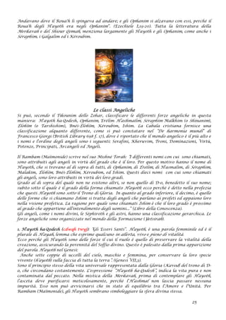 Andavano dove il Roua'h li spingeva ad andare; e gli Ophanim si alzavano con essi, perché il
Roua'h degli H'ayoth era negli Ophanim”. (Ezechiele I,19-20). Tutta la letteratura della
Merkavah e del Shiour Qomah, menziona largamente gli H'ayoth e gli Ophanim, come anche i
Séraphim, i Galgalim ed i Kéroubim.
Le classi Angeliche
Si può, secondo il Tikounim dello Zohar, classificare le differenti forze angeliche in questa
maniera: H'ayoth ha-Qodesh, Ophanim, Erélim H’ashmalim, Séraphim Malkhim (o Shinanim),
Élohïm (o Tarshishim), Bnéi-Élohïm, Kéroubim, Ishim. La Cabala cristiana fornisce una
classificazione alquanto differente, come si può constatare nel “De harmonia mundi” di
Francesco Giorgi (British Library 698 f. 17), dove è riportato che il mondo angelico è il più alto e
i nomi e l'ordine degli angeli sono i seguenti: Serafini, Kheruvim, Troni, Dominazioni, Virtù,
Potenze, Principati, Arcangeli ed Angeli.
Il Rambam (Maïmonide) scrive nel suo Mishné Torah: “I differenti nomi con cui sono chiamati,
sono attribuiti agli angeli in virtù del grado che è il loro. Per questo motivo hanno il nome di
H'ayoth, che si trovano al di sopra di tutti, di Ophanim, di Érélim, di H'asmalim, di Séraphim,
Malakim, Élohïm, Bnéi-Élohïm, Kéroubim, ed Ishim. Questi dieci nomi con cui sono chiamati
gli angeli, sono loro attribuiti in virtù dei loro gradi.
Grado al di sopra del quale non ne esistono altri, se non quello di D-o, benedetto il suo nome;
subito sotto il quale è il grado della forma chiamato H'ayoth: ecco perché è detto nella profezia
che questi H'ayoth sono sotto il Trono di Gloria. In quanto al grado inferiore, il decimo, è quello
delle forme che si chiamano Ishim: si tratta degli angeli che parlano ai profeti ed appaiono loro
nella visione profetica. La ragione per quale sono chiamati Ishim è che il loro grado è prossimo
al grado che appartiene all'intendimento degli uomini...” (Libro della Conoscenza).
Gli angeli, come i nomi divini, le Séphiroth e gli astri, hanno una classificazione gerarchica. Le
forze angeliche sono organizzate nel mondo della Formazione (Yetsirah).
1. H'ayoth ha-Qodesh (cdwqh twyj): “Gli Esseri Santi”. H'ayoth, è una parola femminile ed è il
plurale di H'ayah, lemma che esprime qualcuno in allerta, vivo e pieno di vitalità.
Ecco perché gli H'ayoth sono delle forze il cui il ruolo è quello di preservare la vitalità della
creazione, assicurando la perennità del Soffio divino. Questo è palesato dalla prima apparizione
del parola H'ayoth nel Genesi:
Anche sette coppie di uccelli del cielo, maschio e femmina, per conservare la loro specie
vivente (h'ayoth) sulla faccia di tutta la terra”. (Genesi VII,3).
Sono il principio stesso della vita universale rappresentata dalla Gloria (Kavod) del trono di D-
o, che circondano costantemente. L'espressione “H'ayoth ha-Qodesh”, indica la vita pura e non
contaminata dal peccato. Nella mistica della Merkavah, prima di contemplare gli H'ayoth,
l’asceta deve purificarsi meticolosamente, perché l'H’ashmal non lascia passare nessuna
impurità. Esso non può avvicinarsi che in stato di equilibrio tra l'Amore e l'Unità. Per
Rambam (Maïmonide), gli H'ayoth sembrano simboleggiare la sfera divina stessa.
25
 