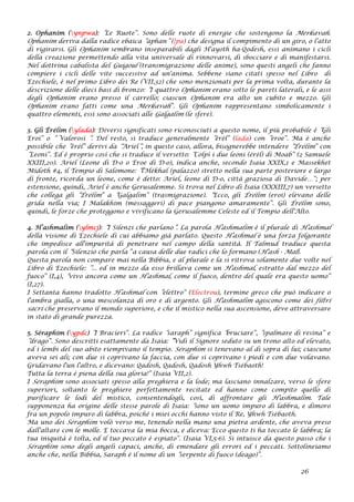 2. Ophanim (ynpwa): “Le Ruote”. Sono delle ruote di energie che sostengono la Merkavah.
Ophanim deriva dalla radice ebaica “aphan” (}pa) che designa il compimento di un giro, o l’atto
di rigirarsi. Gli Ophanim sembrano inseparabili dagli H'ayoth ha-Qodesh, essi animano i cicli
della creazione permettendo alla vita universale di rinnovarsi, di sbocciare e di manifestarsi.
Nel dottrina cabalista del Guigoul (transmigrazione delle anime), sono questi angeli che fanno
compiere i cicli delle vite successive ad un'anima. Sebbene siano citati spesso nel Libro di
Ezechiele, è nel primo Libro dei Re (VII,32) che sono menzionati per la prima volta, durante la
descrizione delle dieci basi di bronzo: “I quattro Ophanim erano sotto le pareti laterali, e le assi
degli Ophanim erano presso il carrello; ciascun Ophanim era alto un cubito e mezzo. Gli
Ophanim erano fatti come una Merkavah”. Gli Ophanim rappresentano simbolicamente i
quattro elementi, essi sono associati alle Galgalim (le sfere).
3. Gli Érélim (ylada): Diversi significati sono riconosciuti a questo nome, il più probabile è “Gli
Eroi” o “ Valorosi “. Del resto, si traduce generalmente “érél” (lada) con “eroe”. Ma è anche
possibile che “érél” derivi da “Ariel“, in questo caso, allora, bisognerebbe intendere “Érélim” con
“Leoni”. Ed è proprio così che si traduce il versetto: “Colpì i due leoni (érél) di Moab” (2 Samuele
XXIII,20). Ariel (Leone di D-o o Eroe di D-o), indica anche, secondo Isaia XXIX,1 e Massekhet
Midoth #4, il Tempio di Salomone: “l'Hékhal (palazzo) stretto nella sua parte posteriore e largo
di fronte, ricorda un leone, come è detto: Ariel, leone di D-o, città graziosa di Davide…”; per
estensione, quindi, Ariel è anche Gerusalemme. Si trova nel Libro di Isaia (XXXIII,7) un versetto
che collega gli “Érélim” a “Galgalim” (trasmigrazione). “Ecco, gli Érélim (eroi) elevano delle
grida nella via; I Malakhim (messaggeri) di pace piangono amaramente”. Gli Érélim sono,
quindi, le forze che proteggono e vivificano la Gerusalemme Celeste ed il Tempio dell'Alto.
4. H’ashmalim (ylmcj): “I Silenzi che parlano”. La parola H’ashmalim è il plurale di H’ashmal
della visione di Ezechiele di cui abbiamo già parlato. Questo H’ashmal è una forza folgorante
che impedisce all'impurità di penetrare nel campo della santità. Il Talmud traduce questa
parola con il “Silenzio che parla” a causa delle due radici che lo formano (H'ash - Mal).
Questa parola non compare mai nella Bibbia, e al plurale e la si ritrova solamente due volte nel
Libro di Ezechiele: “... ed in mezzo da esso brillava come un H'ashmal, estratto dal mezzo del
fuoco” (I,4), “vivo ancora come un H’ashmal, come il fuoco, dentro del quale era questo uomo”
(I,27).
I Settanta hanno tradotto H’ashmal con “elettro” (Electrou), termine greco che può indicare o
l'ambra gialla, o una mescolanza di oro e di argento. Gli H'ashmalim agiscono come dei filtri
sacri che preservano il mondo superiore, e che il mistico nella sua ascensione, deve attraversare
in stato di grande purezza.
5. Séraphim (ypdc) “I Bracieri”. La radice “saraph” significa “bruciare”, “spalmare di resina” e
“drago”. Sono descritti esattamente da Isaia: “Vidi il Signore seduto su un trono alto ed elevato,
ed i lembi del suo abito riempivano il tempio. Séraphim si tenevano al di sopra di lui; ciascuno
aveva sei ali; con due si coprivano la faccia, con due si coprivano i piedi e con due volavano.
Gridavano l'un l'altro, e dicevano: Qadosh, Qadosh, Qadosh Yhwh Tsébaoth!
Tutta la terra è piena della sua gloria!” (Isaia VII,2).
I Séraphim sono associati spesso alla preghiera e la lode; ma lasciano innalzare, verso le sfere
superiori, soltanto le preghiere perfettamente recitate ed hanno come compito quello di
purificare le lodi del mistico, consentendogli, così, di affrontare gli H'ashmalim. Tale
supponenza ha origine delle stesse parole di Isaia: “sono un uomo impuro di labbra, e dimoro
fra un popolo impuro di labbra, poiché i miei occhi hanno visto il Re, Yhwh Tsébaoth.
Ma uno dei Séraphim volò verso me, tenendo nella mano una pietra ardente, che aveva preso
dall'altare con le molle. E toccava la mia bocca, e diceva: Ecco questo ti ha toccato le labbra; la
tua iniquità è tolta, ed il tuo peccato è espiato”. (Isaia VI,5-6). Si intuisce da questo passo che i
Séraphim sono degli angeli capaci, anche, di emendare gli errori ed i peccati. Sottolineiamo
anche che, nella Bibbia, Saraph è il nome di un “serpente di fuoco (deago)”.
26
 