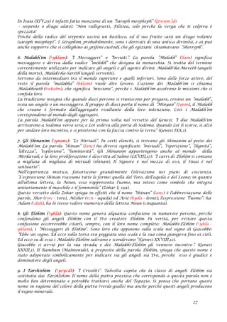 In Isaia (XIV,29) è infatti fatta menzione di un “Saraph meopheph” ([pwum [ds
- serpente o drago alato): "Non rallegrarti, Filistea, solo perché la verga che ti colpiva è
spezzata!
Poiché della radice del serpente uscirà un basilisco, ed il suo frutto sarà un drago volante
(saraph méophep)”. I Séraphim, probabilmente, sono i derivati di una antica divinità, e ai può
anche supporre che si colleghino ai grifoni custodi, che gli egiziani chiamavano “Sherreph”.
6. Malakh’im (yklam): “I Messaggeri” o “Inviati”. La parola “Malakh” (]lam) significa
messaggero e deriva dalla radice “mélekh” che designa la monarchia. Si tratta del termine
correntemente utilizzato per indicare gli angeli e gli agenti divini: Malakh-ha-Mavéth (angelo
della morte), Malaki-ha-Saréth (angeli serventi).
Servono da intermediari tra il mondo superiore e quelli inferiori. Sono delle forze attive, del
resto il parola “malakha” (hklam) vuole dire lavoro. L'azione dei Malakh’im si chiama
Malakhouth (twkalm), che significa “missione”, perché i Malakh’im assolvono le missioni che si
confida loro.
La tradizione insegna che quando dieci persone si riuniscono per pregare, creano un “malakh”,
ossia un angelo o un messaggero. Il gruppo di dieci porta il nome di “Minyan” (}ynm), il Malakh
che creano è formato dall'aggregato risultante della loro intenzione. Così i Malakh’im
corrispondono al mondo degli eggregori.
La parola Malakh’im appare per la prima volta nel versetto del Genesi: “I due Malakh’im
arrivarono a Sodoma verso sera; e Lot sedeva alla porta di Sodoma. Quando Lot li scorse, si alzò
per andare loro incontro, e si prosternò con la faccia contro la terra” (Genesi IXX,1).
7. Gli Shinanim (ynanc): “Le Miriadi”. In certi elenchi, si trovano gli Shinanim al posto dei
Malakh’im. La parola “shinan” (}anc) ha diversi significati: “miriadi”, “ripetizione”, “dignità”,
“altezza”, “esplosione”, “luminosità”. Gli Shinanim appartengono anche al mondo della
Merkavah, e la loro proliferazione è descritta al Salmo (LXVIII,17): “I carri di Élohïm si contano
a migliaia di migliaia di miriadi (shinan); Il Signore è nel mezzo di essi, il Sinai è nel
santuario”.
Nell'esperienza mistica, favoriscono grandemente l'elevazione nei piani di coscienza.
“L'espressione Shinan riassume tutte le forme: quella del Toro, dell'aquila e del Leone; in quanto
all'ultima lettera, la Noun, essa rappresenta l'uomo, ma inteso come simbolo che integra
unitariamente il maschile e il femminile” (Zohar I, 19a).
Questo versetto dello Zohar spiega in effetti che il nome “Shinan” (}anc) è l'abbreviazione delle
parole, Shor (rwc - toro), Nésher (rcn - aquila) ed Arié (hyda - leone); l'espressione “l'uomo”: ha-
Adam (dah), ha lo stesso valore numerico della lettera Noun (cinquanta).
8. Gli Élohïm (yhla): Questo nome genera alquanta confusione in numerose persone, perché
confondono gli angeli Élohïm con il D-o creatore Élohïm. In verità, per evitare questa
confusione occorrerebbe citarli, sempre, con il loro nome completo: Malakhi-Élohïm (yhla -
yklam), i “Messaggeri di Élohïm”. Sono loro che appaiono sulla scala nel sogno di Giacobbe:
“Ebbe un sogno. Ed ecco sulla terra era poggiata una scala e la sua cima giungeva fino ai cieli.
Ed ecco su di essa i Malakhi-Élohïm salivano e scendevano” (Genesi XXVIII,12).
Giacobbe si avviò per la sua strada; e dei Malakhi-Élohïm gli vennero incontro”. (Genesi
XXXII,1). Il Rambam (Maïmonide), a proposito della parola Élohïm, spiega che questo nome è
stato adoperato simbolicamente per indicare sia gli angeli sia D-o, perché esso è giudice e
dominatore degli angeli.
9. I Tarshishim (ycycdt): “I Crisoliti”. Talvolta capita che la classe di angeli Élohïm sia
sostituita dai TarshIshim. Il nome della pietra preziosa che corrisponde a questa parola non è
molto ben determinato e potrebbe trattarsi anche del Topazio. Si pensa che portano questo
nome in ragione del colore della pietra (verde-giallo) ma anche perché questi angeli producono
il regno minerale.
27
 
