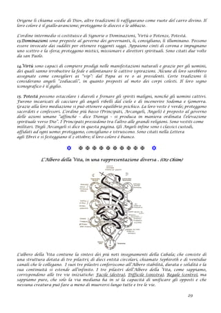 Origene li chiama «sedie di Dio», altre tradizioni li raffigurano come ruote del carro divino. Il
loro colore è il giallo-arancione; proteggono le diocesi e le abbazie.
L'ordine intermedio si costituisce di Signorie o Dominazioni, Virtù o Potenze, Potestà.
13.Dominazioni sono preposte al governo dei governanti, li, consigliano, li illuminano. Possono
essere invocate dai sudditi per ottenere reggenti saggi. Appaiono cinti di corona e impugnano
uno scettro e la sfera; proteggono mistici, missionari e direttori spirituali. Sono citati due volte
da san Paolo.
14.Virtù sono capaci di compiere prodigi nelle manifestazioni naturali e grazie per gli uomini,
dei quali sanno irrobustire la fede e allontanare le cattive ispirazioni. Alcune di loro sarebbero
assegnate come consiglieri ai “vip”: dal Papa ai re o ai presidenti. Certe tradizioni li
considerano angeli “zodiacali”, in quanto preposti al moto dei corpi celesti. Il loro segno
iconografico è il giglio.
15. Potestà possono ostacolare i diavoli e frenare gli spiriti maligni, nonché gli uomini cattivi.
Furono incaricati di cacciare gli angeli ribelli dal cielo e di incenerire Sodoma e Gomorra.
Grazie alla loro mediazione si può ottenere equilibrio psichico. La loro veste è verde; proteggono
sacerdoti e confessori. L’ordine più basso (Principati, Arcangeli, Angeli) è preposto al governo
delle azioni umane “affinché – dice Dionigi – si produca in maniera ordinata l’elevazione
spirituale verso Dio”. I Principati presiedono tra l’altro alle grandi religioni. Sono vestiti come
militari. Degli Arcangeli si dice in questa pagina. Gli Angeli infine sono i classici custodi,
affidati ad ogni uomo: proteggono, consigliano e istruiscono. Sono citati nella Lettera
agli Ebrei e si festeggiano il 2 ottobre; il loro colore è bianco.
           
L’Albero della Vita, in una rappresentazione diversa . (Otz Chiim)
L'albero della Vita contiene la sintesi dei più noti insegnamenti della Cabala; che consiste di
una struttura dotata di tre pilastri; di dieci entità circolari, chiamate Sephiroth e di ventidue
canali che le collegano. I suoi tre pilastri conferiscono all’Albero stabilità, durata e solidità e la
sua continuità si estende all’infinito. I tre pilastri dell’Albero della Vita, come sappiamo,
corrispondono alle tre vie iniziatiche: Facile (destra), Difficile (sinistra), Regale (centro), ma
sappiamo pure, che solo la via mediana ha in sé la capacità di unificare gli opposti e che
nessuna creatura può fare a meno di muoversi lungo tutte e tre le vie.
29
 