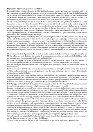 Prefazione personale. (Dreaker u.c.p.dU.d.l.)
Prima di iniziare a trattare la materia della Qabbalah, dovete passare per uno stato iniziatico relativo a
vari argomenti principali. Questi sono un percorso obbligato alle conoscenze di base della Religione, in
cui un fedele nella sua credenza deve varcare i 2 pilastri della conoscenza, come nei vari stati iniziatici
del Massone : Morire per Rinascere ed Elevarsi in Spirito vivificante, attraversando i sentieri iniziatici e il
grado relativo, percorrendo le difficoltà dell’Albero della Vita, imparando il Vero significato.
Questa definizione Originale che si perde da traduzione aramaiche alle giudaiche cristiane alle varie
traduzioni in cui si esprime il concetto delle conoscenza del Creatore, sono molto lontane rispetto il
nostro pensiero di poveri Occidentali. E’ come se fossimo costretti a fare passare dalla cruna un asino, in
cui cerchiamo di capire se c’e’ un verso, o un lato della sua dimensione, non e’ possibile neppure
spingere, ma devi per forza “adattare il pensiero” formandolo, per materializzandolo dall’altra parte.
Quindi paragonando ciò, al nostro modo di pensare, di riflettere di capire, come mai tale ordine di
pensiero sia stato perso nella notte dei tempi.
Eppure se prendiamo un periodo relativo alla Creazione precedente la nostra, vediamo che i nostri dei,
furono intellettualmente più evoluti rispetto a noi, ed in quel lasso di tempo svilupparono concetti di
Antica Magica conoscenza, sia vedendo le cose con una mentalità diversa. Sviluppando concettualmente
la logica in cui manifestare l’operato, tramandandolo nei resti che oggi ci giungono dal remoto passato.
Comunque basta leggere la filosofia Cabalistica dai testi di Pico della Mirandola, o i pensieri nell’età
Elisabettiana, o gli studi nel periodo Rinascimentale, per capire gli approcci che venivano fatti a una
materia molto complessa, benché essi non attaccassero la dottrina in sé ma le sue erronee interpretazioni.
Gli eventi del tutto indipendenti che si svolsero nella cerchia di studiosi cristiani vicini alla famiglia dei
Medici a Firenze, contribuirono alla nascita di un atteggiamento critico nei confronti della Cabbalà e alle
successive interpretazioni storico-filologiche della dottrina.
Le prime traduzione dal greco al latino di Marsilio Ficino, di un ampio corpus di scritto platonici e
neoplatonici; per la prima volta, il mondo intellettuale dell’occidente può studiare tale pensiero.
Elia del Medigo e Yehudà Messer Leon, due significative personalità della vita intellettuale ebraica e
anche cristiana,
Esistono scuole di affinità della Cabala al pensiero platonico, ed analoghe sembra essere stato il caso di
un’altra delle principali scuole di pensiero; per la sua influenza sarebbe stata determinante
nell’evoluzione della Cabbalà -
Il primo autore a notare una specifica analogia tra la Cabbalà e le concezioni gnostiche sembra sia stato
Cornelio Agrippa di Nettesbeim, cui scriveva in incertitudine scientiarum, egli suggerisce che le
suggestioni cabalistiche ebraiche avessero influenzato gnostici quali gli Ophitae, Gnostici, et Valentiniani
hueretici; nello stesso contesto egli accenna inoltre all’uso di <numeri e lettere> .
Dell’Agrippa esistono trattati di magia cerimoniale, di Gnostica, di Filosofia, di Cabalistista, che dal suo
tempo trascriveva commentando e migliorandone parte nello spiegare i concetti.
Pur non prestando attenzione all’osservazione di Agrippa, i moderni studiosi del pensiero gnostico non
hanno fatto altro che riconoscere in misura crescente, nell’importanza dell’antica mistica ebraica ai fini di
una migliore interpretazione dell’evoluzione dello gnosticismo. Solo Adolphe Franck nel tempo scrisse
“Perciò siamo obbligati ad ammettere che lo gnosticismo mutò molti elementi se non proprio dallo
Zohar quale noi conosciamo oggi, almeno dalle tradizioni e dalle teorie ermetiche che esso racchiude.
La Cabbalà nel tempo continuò ad essere presentata come un movimento mistico influenzato nelle sue
tematiche centrali dal pensiero gnostico. Sapienza mistica e spirituale contenuta anche nella Bibbia
ebraica. In cui il misticismo e gli insegnamenti potenti, possono a chi trova il giusto percorso offrire
quella sapienza mistica soddisfano il lettore, che impara la distinzione, il pensiero e il significato.
Nel mettere insieme tali punti e’ ovvio che ho dovuto fare qualche ricerca in rete e documentarmi un
pochino, visto la vastità dell’argomento ma soprattutto dell’abbondanza di scritti discordanti, assurdi,
non inerenti, ed altri che non hanno nulla a che vedere, in molti ho preso un pensiero e l’ho inserito, in
altri lo schema, inserendo anche parti di quello che ho, per completare il più possibile il tema.
Sapendo quanto sia ampia la Qabbalah nel suo insieme e quale base insegna, dove per comprenderne
meglio il pensiero, occorre leggere i Sacri libri Ebraici.
Spero tu possa trovare cio’ che cerchi o le risposte di cui la tua mente ha bisogno per evolversi.
03
 