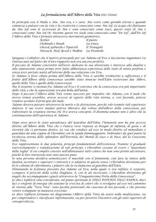 La formulazione dell’Albero della Vita (Otz Chiim)
In principio era il Nulla o Ain. Ain era, è e sarà. Ain esiste come grembo eterno e quando
comincia a pulsare con la vita e la creatività è conosciuto come Ain Sof. Le acque che fluttuano
da Ain Sof sono le secrezioni di Ain e sono conosciute come Luce, questo stato di Ain è
conosciuto come Ain Sof Or. Insieme questi tre stadi sono conosciuti come “En Sof”, dall’En Sof
l’Albero della Vita è formato attraverso movimenti geometrici.
Kether Il punto
Chokmah e Binah La Linea
Chesed, Geburah e Tipareth Il Triangolo
Netzach, Hod, Yesod e Malkut La Piramide
Spiegano i Cabalisti che il motivo principale per cui Adamo ed Eva si lasciarono ingannare va
rintracciato nel fatto che il loro rapporto non era ancora perfetto.
Il peccato di Adamo consistette nell’aver dedicato la sua attenzione e interesse alla dualità e
alla separazione senza prima aver fatto abbastanza esperienza dello stato di unità perfetta e
senza aver portato unità all’interno della sua relazione con Eva.
Se Adamo si fosse cibato prima dell’Albero della Vita si sarebbe irrobustito a sufficienza e il
frutto dell’Albero della conoscenza sarebbe stato innocuo (nell’Eden esistevano due Alberi,
quello della Vita e quello della Conoscenza).
Ma il serpente si insinuò fra Adamo ed Eva e li convinse che la conoscenza era più importante
della vita, e che la separazione era più bella dell’unità.
Dopo il peccato l’Albero della Vita venne nascosto per impedire che Adamo, con il male che
aveva ormai assorbito, avesse accesso al segreto della vita eterna, e, così facendo, potesse
rendere assoluto il principio del male.
Adamo doveva passare attraverso la morte e la distruzione, perché solo tramite tali esperienze
dolorose il suo essere malato poteva liberarsi dal veleno dell’albero della conoscenza, per
ridiventare la creatura eterna che D-o aveva concepito. Il dramma umano non è altro che la
continuazione dell’esperienza di Adamo.
Dopo aver perso lo stato paradisiaco del Giardino dell’Eden, l’Umanità non ha più accesso
diretto all’Albero della Vita che è l’unica vera risposta ai bisogni di infinità, di gioia e di
eternità che ci portiamo dentro. La via che conduce ad esso in modo diretto ed immediato è
guardata da una coppia di Cherubini con la spada fiammeggiante. Inibendoci da quel punto la
ricchezza eterna dello Splendore dell’Eternità, dei Mondi di Luce e di Pace, del la Creazione
della Vita.
Essi rappresentano le due polarità, principi fondamentali dell’esistenza. Tramite il graduale
riavvicinamento e riunificazione di tali principi, i Cherubini cessano di essere i “Guardiani
della Soglia” il cui compito consiste nell’allontanare tutti coloro che non sono pronti ad entrare,
poiché le loro intenzioni non sono ancora pure.
Se una persona desidera armonizzare il maschile con il femminile, cioè fare la sintesi delle
dualità, accettare e superare i contrasti e si adopera in questo senso, i Cherubini diventano per
lei le colonne di riferimento, i pilastri che la riconducono al giardino dell’Eden.
Eliminando la frattura presente fra Adamo ed Eva, nella quale si era infilato il serpente,
scompare il pericolo della scelta sbagliata. E, con le ali incrociate, i Cherubini diventano gli
angeli che accompagnano i giusti attraverso la “Cinquantesima Porta della Conoscenza”.
Le dieci Sephirot sono considerate, sul piano spirituale le DIECI POTENZE DELL’ANIMA, dieci
luci o sorgenti di energia che aiutano la crescita di coloro che si rivolgono ad esse nel cammino
di ritorno alla “Vera Vita”. Sono facoltà potenziali che ciascuno di noi possiede, e che possono
venire sviluppate in maniera crescente.
Le dieci Sephirot formano un diagramma (Albero della Vita) da usare nella meditazione, sia
per comprendere e classificare informazioni, sia per favorire l’incontro con gli stati superiori di
consapevolezza.
31
 