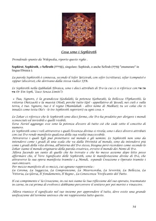 Cosa sono i Sephiroth
Prendendo spunto da Wikipedia, riporto queste righe .
Sephirot, Sephiroth, o Sefiroth (‫ִירוֹת‬‫פ‬ְ‫ס‬), singolare: Sephirah, o anche Sefirah (‫ָה‬‫ר‬‫ִי‬‫פ‬ְ‫ס‬ "enumerare" in
lingua Ebraica ).
La parola Sephiroth è connessa, secondo il Sefer Yetzirah, con sefer (scrittura), sefar (computo) e
sippur (discorso), che derivano dalla stessa radice SFR.
Le Sephiroth nella Qabbalah Ebraica, sono i dieci attributi di D-o (a cui ci si riferisce con ‫אור‬ ‫אין‬
‫סוף‬ Or Ein Soph, "Luce Senza Limiti"):
« Tua, Signore, è la grandezza (Gedulah), la potenza (Geburah), la bellezza (Tiphareth), la
vittoria (Netzach) e la maestà (Hod), perché tutto (Qol - appellativo di Yesod), nei cieli e sulla
terra, è tuo. Signore, tuo è il regno (Mamlahah - altro nome di Malkut); tu sei colui che ti
innalzi come testa (Ro's - le tre Sephiroth superiori) su ogni cosa. »
Lo Zohar ci riferisce che le Sephiroth sono dieci forme, che D-o ha prodotto per dirigere i mondi
sconosciuti ed invisibili e quelli visibili.
Ezra Azriel aggiunge: esse sono la potenza d'essere di tutto ciò che cade sotto il concetto di
numero.
Le Sephiroth sono i veli attraverso i quali l'essenza divina si rivela; sono i dieci diversi attributi
con cui D-o rende manifesto qualcosa della sua realtà inaccessibile.
Attraverso i quali Egli può proiettarsi sul mondo e gli uomini. Le Sephiroth non sono da
intendersi come i gradi di una scala che va dalla Divinità al mondo, sono da intendersi più
come i gradi della vita divina, all'interno del D-o stesso, bisogna però ricordare come secondo lo
Zohar siamo il mondo originario della parola creatrice, ovvero il mondo dei Nomi di D-o.
Allora facendo un sunto di quello che ho trovato e che ho messo assieme dopo letto posso
affermare che, il Vero Significato delle Sephiroth, sono le manifestazione divine di D-o, che
attraverso la sua opera manifesta tramite i 4 Mondi, espande Creazione e Operato tramite i
suoi emissari.
Per mezzo manifesto di 10 mezzi, cui ognuno rappresenta :
La Corona, La Saggezza, La Comprensione, La Misericordia, La Severità, La Bellezza, La
Vittoria, La Gloria, Il Fondamento, Il Regno , La Conoscenza Vivificante del Tutto.
Il cui compimento e’ la Creazione, in cui noi siamo la Sua riflessione del suo operato, trasmutato
in carne, in cui prima di evolverci dobbiamo percorrere il sentiero per poi morire e rinascere.
Allora riunisco il significato nel suo insieme per apprendere il tutto, dove esiste una grande
unificazione del termine univoco che mi rappresenta tutto questo.
34
 