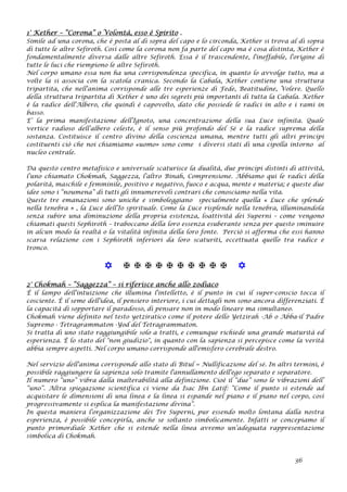 1° Kether – “Corona” o Volontà, esso è Spirito .
Simile ad una corona, che è posta al di sopra del capo e lo circonda, Kether si trova al di sopra
di tutte le altre Sefiroth. Così come la corona non fa parte del capo ma è cosa distinta, Kether è
fondamentalmente diversa dalle altre Sefiroth. Essa è il trascendente, l'ineffabile, l'origine di
tutte le luci che riempiono le altre Sefiroth.
Nel corpo umano essa non ha una corrispondenza specifica, in quanto lo avvolge tutto, ma a
volte la si associa con la scatola cranica. Secondo la Cabala, Kether contiene una struttura
tripartita, che nell'anima corrisponde alle tre esperienze di Fede, Beatitudine, Volere. Quello
della struttura tripartita di Kether è uno dei segreti più importanti di tutta la Cabala. Kether
è la radice dell'Albero, che quindi è capovolto, dato che possiede le radici in alto e i rami in
basso.
E’ la prima manifestazione dell’Ignoto, una concentrazione della sua Luce infinita. Quale
vertice radioso dell’albero celeste, è il senso più profondo del Sé e la radice suprema della
sostanza. Costituisce il centro divino della coscienza umana, mentre tutti gli altri principi
costituenti ciò che noi chiamiamo «uomo» sono come i diversi stati di una cipolla intorno al
nucleo centrale.
Da questo centro metafisico e universale scaturisce la dualità, due principi distinti di attività,
l’uno chiamato Chokmah, Saggezza, l’altro Binah, Comprensione. Abbiamo qui le radici della
polarità, maschile e femminile, positivo e negativo, fuoco e acqua, mente e materia; e queste due
idee sono i “noumena” di tutti gli innumerevoli contrari che conosciamo nella vita.
Queste tre emanazioni sono uniche e simboleggiano specialmente quella « Luce che splende
nella tenebra » , la Luce dell’Io spirituale. Come la Luce risplende nella tenebra, illuminandola
senza subire una diminuzione della propria esistenza, l0attività dei Superni – come vengono
chiamati questi Sephiroth – traboccano della loro essenza esuberante senza per questo sminuire
in alcun modo la realtà o la vitalità infinita della loro fonte. Perciò si afferma che essi hanno
scarsa relazione con i Sephiroth inferiori da loro scaturiti, eccettuata quello tra radice e
tronco.
           
2° Chokmah – “Saggezza” – si riferisce anche allo zodiaco
È il lampo dell'intuizione che illumina l'intelletto, è il punto in cui il super-conscio tocca il
cosciente. È il seme dell'idea, il pensiero interiore, i cui dettagli non sono ancora differenziati. È
la capacità di sopportare il paradosso, di pensare non in modo lineare ma simultaneo.
Chokmah viene definito nel testo yetziratico come il potere dello Yetzirah -Ab o Abba-il Padre
Supremo - Tetragrammaton -Yod del Tetragrammaton.
Si tratta di uno stato raggiungibile solo a tratti, e comunque richiede una grande maturità ed
esperienza. È lo stato del "non giudizio", in quanto con la sapienza si percepisce come la verità
abbia sempre aspetti. Nel corpo umano corrisponde all'emisfero cerebrale destro.
Nel servizio dell'anima corrisponde allo stato di Bitul = Nullificazione del sé. In altri termini, è
possibile raggiungere la sapienza solo tramite l'annullamento dell'ego separato e separatore.
Il numero “uno” vibra dalla inalterabilità alla definizione. Cioè il “due” sono le vibrazioni dell’
”uno”. Altra spiegazione scientifica ci viene da Isac Ibn Latif: “Come il punto si estende ad
acquistare le dimensioni di una linea e la linea si espande nel piano e il piano nel corpo, così
progressivamente si esplica la manifestazione divina”.
In questa maniera l’organizzazione dei Tre Superni, pur essendo molto lontana dalla nostra
esperienza, è possibile concepirla, anche se soltanto simbolicamente. Infatti se concepiamo il
punto primordiale Kether che si estende nella linea avremo un’adeguata rappresentazione
simbolica di Chokmah.
36
 