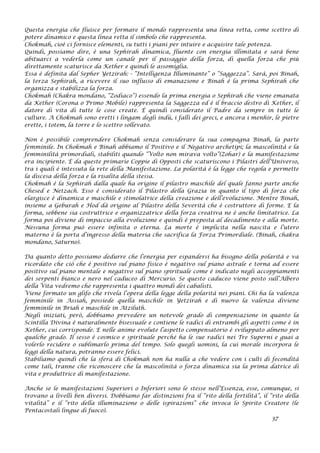 Questa energia che fluisce per formare il mondo rappresenta una linea retta, come scettro di
potere dinamico e questa linea retta il simbolo che rappresenta.
Chokmah, cioè ci fornisce elementi, su tutti i piani per intuire e acquisire tale potenza.
Quindi, possiamo dire, è una Sephirah dinamica, fluente con energia illimitata e sarà bene
abituarci a vederla come un canale per il passaggio della forza, di quella forza che più
direttamente scaturisce da Kether e quindi le assomiglia.
Essa è definita dal Sepher Yetzirah: - “Intelligenza Illuminante” o “Saggezza”. Sarà, poi Binah,
la terza Sephirah, a ricevere il suo influsso di emanazione e Binah è la prima Sephirah che
organizza e stabilizza la forza.
Chokmah (Chakra mondano, “Zodiaco”) essendo la prima energia o Sephirah che viene emanata
da Kether (Corona o Primo Mobile) rappresenta la Saggezza ed è il braccio destro di Kether, il
datore di vita di tutte le cose create. É quindi considerato il Padre da sempre in tutte le
culture. A Chokmah sono eretti i lingam degli indù, i falli dei greci, e ancora i menhir, le pietre
erette, i totem, la torre e lo scettro sollevato.
Non è possibile comprendere Chokmah senza considerare la sua compagna Binah, la parte
femminile. In Chokmah e Binah abbiamo il Positivo e il Negativo archetipi; la mascolinità e la
femminilità primordiali, stabiliti quando “Volto non mirava volto”(Zohar) e la manifestazione
era incipiente. É da queste primarie Coppie di Opposti che scaturiscono i Pilastri dell’Universo,
tra i quali è intessuta la rete della Manifestazione. La polarità è la legge che regola e permette
la discesa della forza e la risalita della stessa.
Chokmah è la Sephirah dalla quale ha origine il pilastro maschile del quale fanno parte anche
Chesed e Netzach. Esso è considerato il Pilastro della Grazia in quanto il tipo di forza che
elargisce è dinamica e maschile e stimolatrice della creazione e dell’evoluzione. Mentre Binah,
insieme a Geburah e Hod dà origine al Pilastro della Severità che è costruttore di forme. E la
forma, sebbene sia costruttrice e organizzatrice della forza creativa ne è anche limitatrice. La
forma poi diviene di impaccio alla evoluzione e quindi è preposta al decadimento e alla morte.
Nessuna forma può essere infinita o eterna. La morte è implicita nella nascita e l’utero
materno è la porta d’ingresso della materia che sacrifica la Forza Primordiale. (Binah, chakra
mondano, Saturno).
Da quanto detto possiamo dedurre che l’energia per espandersi ha bisogno della polarità e va
ricordato che ciò che è positivo sul piano fisico è negativo sul piano astrale e torna ad essere
positivo sul piano mentale e negativo sul piano spirituale come è indicato negli accoppiamenti
dei serpenti bianco e nero nel caduceo di Mercurio. Se questo caduceo viene posto sull’Albero
della Vita vedremo che rappresenta i quattro mondi dei cabalisti.
Viene formato un glifo che rivela l’opera della legge della polarità nei piani. Chi ha la valenza
femminile in Assiah, possiede quella maschile in Yetzirah e di nuovo la valenza diviene
femminile in Briah e maschile in Atziluth.
Negli iniziati, però, dobbiamo prevedere un notevole grado di compensazione in quanto la
Scintilla Divina è naturalmente bisessuale e contiene le radici di entrambi gli aspetti come è in
Kether, cui corrisponde. E nelle anime evolute l’aspetto compensatorio è sviluppato almeno per
qualche grado. Il sesso è cosmico e spirituale perché ha le sue radici nei Tre Superni e guai a
volerlo recidere o sublimarlo prima del tempo. Solo quegli uomini, la cui morale incorpora le
leggi della natura, potranno essere felici.
Stabiliamo quindi che la sfera di Chokmah non ha nulla a che vedere con i culti di fecondità
come tali, tranne che riconoscere che la mascolinità o forza dinamica sia la prima datrice di
vita e produttrice di manifestazione.
Anche se le manifestazioni Superiori o Inferiori sono le stesse nell’Essenza, esse, comunque, si
trovano a livelli ben diversi. Dobbiamo far distinzioni fra il “rito della fertilità”, il “rito della
vitalità” e il “rito della illuminazione o delle ispirazioni” che invoca lo Spirito Creatore (le
Pentacostali lingue di fuoco).
37
 