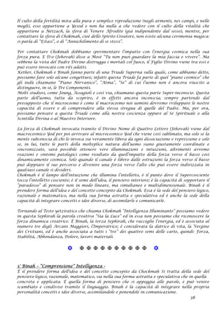 Il culto della fertilità mira alla pura e semplice riproduzione (negli armenti, nei campi, e nelle
mogli), esso appartiene a Yesod e non ha nulla a che vedere con il culto della vitalità che
appartiene a Netzach, la sfera di Venere Afrodite (già indipendente dal sesso), mentre, per
contattare la sfera di Chokmah, cioè dello Spirito Creatore, non esiste alcuna cerimonia magica:
si parla di “Estasi”, o di “Annichilimento di se stessi”.
Per contattare Chokmah dobbiamo sperimentare l’impatto con l’energia cosmica nella sua
forza pura. E D-o (Jehovah) disse a Mosè “Tu non puoi guardare la mia faccia e vivere”. Ma
sebbene la vista del Padre Divino distrugga i mortali col fuoco, il Figlio Divino viene tra essi e
può essere invocato con riti adatti.
Kether, Chokmah e Binah fanno parte di una Triade Superna sulla quale, come abbiamo detto,
possiamo fare solo alcune congetture; infatti questa Triade fa parte di quel “piano cosmico” che
gli indù chiamano “Piano Nirvanico”, “Atma”, “Sé” di cui l’uomo non è ancora riuscito a
distinguere, in sé, le Tre Componenti.
Molti studiosi, come Joung, Assagioli e così via, chiamano questa parte Super-inconscio. Questa
parte dell’uomo, tutta da scoprire, è in effetti ancora inconscia; sempre partendo dal
presupposto che il microcosmo è come il macrocosmo noi uomini dovremo sviluppare le nostre
capacità di essere e di comprendere alla stessa stregua di quelle del Padre. Ma, per ora,
possiamo pensare a questa Triade come alla nostra coscienza oppure al Sé Spirituale o alla
Scintilla Divina o al Maestro Interiore.
La forza di Chokmah invocata tramite il Divino Nome di Quattro Lettere (Jehovah) viene dal
macrocosmico Yod per poi arrivare al microcosmico Yod che viene così sublimato, ma solo se la
mente subconscia di chi lo invoca sia veramente libera da ogni dissociazione e repressione e solo
se, in lui, tutte le parti della molteplice natura dell’uomo siano giustamente coordinate e
sincronizzate, sarà possibile ottenere vere illuminazioni e intuizioni, altrimenti avremo
reazioni e sintomi patologici come risultato da quell’impatto della forza verso il basso così
dinamicamente cosmica. Solo quando il canale è libero dalle ostruzioni la forza verso il basso
può doppiare il suo percorso e divenire una forza verso l’alto che può essere indirizzata in
qualsiasi canale si desideri.
Chokmah è il lampo dell’intuizione che illumina l’intelletto, è il punto dove il Supercosciente
tocca l’intelletto cosciente; è il seme dell’idea, il pensiero interiore; è la capacità di sopportare il
“paradosso” di pensare non in modo lineare, ma simultaneo e multidimensionale. Binah è il
prendere forma dell’idea e del concetto concepito da Chokmah. Essa è la sede del pensiero logico,
razionale e matematico, ma nella sua forma astratta e speculativa ed è anche la sede della
capacità di integrare concetti e idee diverse, di assimilarle e comunicarle.
Tornando al Testo yetziratico che chiama Chokmah “Intelligenza Illuminante” possiamo vedere
in questa Sephirah la parola creativa “Sia la Luce” ed in essa non possiamo che riconoscere la
forza dinamica creatrice. È Binah, la terza Sephirah, che raccoglie l’energia, ed è associata al
numero tre degli Arcani Maggiori, l’Imperatrice; è considerata la datrice di vita, la Vergine
dei Cristiani, ed è anche associata a tutti i “tre” dei quattro semi delle carte, quindi: Forza,
Stabilità, Abbondanza, Dolore, lavori materiali.
           
3° Binah – “Comprensione” Intelligenza -
È il prendere forma dell'idea o del concetto concepito da Chockmah Si tratta della sede del
pensiero logico, razionale, matematico, sia nella sua forma astratta e speculativa che in quella
concreta e applicata. È quella forma di pensiero che si appoggia alle parole, e può venire
scambiato e condiviso tramite il linguaggio. Binah è la capacità di integrare nella propria
personalità concetti e idee diverse, assimilandole e ponendole in comunicazione.
38
 