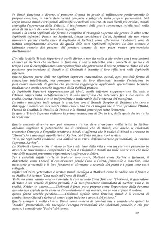 Se Binah funziona a dovere, il pensiero diventa in grado di influenzare positivamente le
proprie emozioni, in virtù delle verità comprese e integrate nella propria personalità. Nel
corpo umano Binah corrisponde all'emisfero cerebrale sinistro. Ai suoi livelli più evoluti, Binah
convoglia l'esperienza della Felicità, il trasformarsi delle giuste conoscenze intellettuali nella
gioia di chi sente di avere trovato le risposte.
Binah è la terza Sephirah che forma e completa il Triangolo Superno che genera le altre sette
Sephiroth inferiori. Queste tre Sephiroth, (senza considerare Da’at, Sephirah che non viene
numerata perché risulta esser il duplicato di Kether), come affermano i Cabalisti, sono di
natura completamente diversa da quella delle sette Sephiroth inferiori. La loro essenza è
talmente remota dai processi del pensiero umano da non poter venire sperimentata
direttamente.
L’intelletto della Triade Superiore è quello divino, e non ha nulla a che vedere con i meccanismi
chimici ed elettrici che mettono in funzione il nostro intelletto, con i concetti di spazio e di
tempo e con le esemplificazioni antropomorfiche che governano il nostro pensiero. Tutto ciò che
possiamo sperimentare di Binah e di Chokmah è tramite il loro riflettersi nelle Sephiroth
inferiori.
Questa facente parte delle tre Sephirot Superiori trascendono, quindi, ogni possibile forma di
concezione intellettuale, ma possiamo essere da loro illuminati tramite l’intuizione in
particolari momenti di grazia che possiamo raggiungere applicando specialissime tecniche
meditative e anche tecniche suggerite dalla Qabbalà pratica.
Le Sephiroth Superiori rappresentano gli ideali, quelle inferiori rappresentano l’attuale, e
l’Abisso rappresenta metaforicamente il salto metafisico che intercorre fra i due ordini di
realtà. Questa Trinità è in sé indipendente e inalterabile dall’esistenza del manifesto.
La mitica metafora indù spiega la creazione con il Grande Respiro di Brahma che crea e
distrugge i mondi con incessante ritmo ciclico. Lao Tse ci insegna che il “Tao” produsse l’Unità,
l’Unità la Dualità, la Dualità la Trinità e la Trinità generò poi tutto l’esistente.
In questa Triade Superna vediamo la prima emanazione di D-o in tre, dalla quale deriva tutta
la creazione
Questo costante divenire non può rimanere statico, deve straripare nell’attività. In Kether
abbiamo implicite le potenzialità sia di Chokmah che di Binah; così anche se Chokmah
trasmette l’energia o l’impulso creativo a Binah, si afferma che le radici di Binah si trovano in
“Amen” che è uno degli appellativi di Kether. Nel Testo yetziratico è scritto:
“Esse, (le Sephiroth) emanano una dall’altra in virtù dell’emanazione primordiale, la Corona
Suprema, Kether”.
La Kabbalà riconosce che il ritmo ciclico è alla base della vita e non un costante progresso in
avanti. Se riuscissimo a comprendere le fasi di Chokmah e Binah sia nelle nostre vite che nelle
vite delle nazioni potremmo risparmiarci sofferenze e dolori.
Per i cabalisti infatti tutte le Sephirot sono sante, Malkuth come Kether e Geburah, il
distruttore, come Chesed, il conservatore perché l’una o l’altra, femminile o maschile, sono
necessarie a vicenda e le loro funzioni si alternano a seconda dei piani e i piani sono tutti
collegati.
Infatti nel Testo yetziratico è scritto: Binah si collega a Malkuth come la radice con il frutto e
su Malkuth è scritto: “Essa siede sul Trono di Binah”.
Vediamo come vanno meccanicamente le cose secondo Dion Fortune: “Chokmah, il generatore
di Tutto è un veicolo di forza primale, è la manifestazione immediata di Kether. Esso è, in
realtà, Kether in azione..........Chokmah è forza pura proprio come l’espansione della benzina
quando essa esplode nella camera di combustione di un motore, ma se non ci fosse il motore,
questa forza sarebbe perduta...........Chokmah esplode come benzina; Binah è la camera di
combustione; Chesed e Geburah sono i colpi indietro e avanti del pistone.”
Questo esempio è molto chiaro: Binah come camera di combustione è considerata quindi la
“Madre” primordiale, che raccoglie l’energia Primordiale che Chokmah possiede, e che per
questo, è considerato “Padre” del cosmo.
39
 
