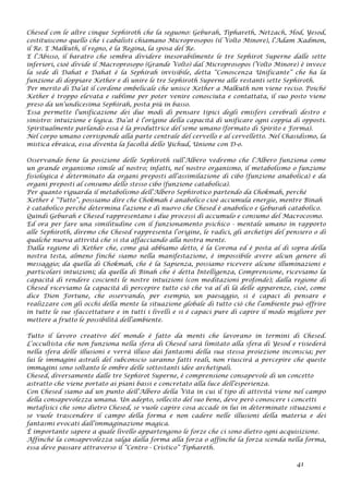 Chesed con le altre cinque Sephiroth che la seguono: Geburah, Tiphareth, Netzach, Hod, Yesod,
costituiscono quello che i cabalisti chiamano Microprosopos (il Volto Minore), l’Adam Kadmon,
il Re. E Malkuth, il regno, è la Regina, la sposa del Re.
E l’Abisso, il baratro che sembra dividere inesorabilmente le tre Sephirot Superne dalle sette
inferiori, cioè divide il Macroprosopo (Grande Volto) dal Microprosopos (Volto Minore) è invece
la sede di Dahat e Dahat è la Sephirah invisibile, detta “Conoscenza Unificante” che ha la
funzione di doppiare Kether e di unire le tre Sephiroth Superne alle restanti sette Sephiroth.
Per merito di Da’at il cordone ombelicale che unisce Kether a Malkuth non viene reciso. Poiché
Kether è troppo elevata e sublime per poter venire conosciuta e contattata, il suo posto viene
preso da un’undicesima Sephirah, posta più in basso.
Essa permette l’unificazione dei due modi di pensare tipici degli emisferi cerebrali destro e
sinistro: intuizione e logica. Da’at è l’origine della capacità di unificare ogni coppia di opposti.
Spiritualmente parlando essa è la produttrice del seme umano (formato di Spirito e Forma).
Nel corpo umano corrisponde alla parte centrale del cervello e al cervelletto. Nel Chasidismo, la
mistica ebraica, essa diventa la facoltà dello Yichud, Unione con D-o.
Osservando bene la posizione delle Sephiroth sull’Albero vedremo che l’Albero funziona come
un grande organismo simile al nostro; infatti, nel nostro organismo, il metabolismo o funzione
fisiologica è determinato da organi preposti all’assimilazione di cibo (funzione anabolica) e da
organi preposti al consumo dello stesso cibo (funzione catabolica).
Per quanto riguarda il metabolismo dell’Albero Sephirotico partendo da Chokmah, perché
Kether è “Tutto”, possiamo dire che Chokmah è anabolico cioè accumula energie, mentre Binah
è catabolico perché determina l’azione e di nuovo che Chesed è anabolico e Geburah catabolico.
Quindi Geburah e Chesed rappresentano i due processi di accumulo e consumo del Macrocosmo.
Ed ora per fare una similitudine con il funzionamento psichico - mentale umano in rapporto
alle Sephiroth, diremo che Chesed rappresenta l’origine, le radici, gli archetipi del pensiero o di
qualche nuova attività che si sta affacciando alla nostra mente.
Dalla regione di Kether che, come già abbiamo detto, è la Corona ed è posta al di sopra della
nostra testa, almeno finché siamo nella manifestazione, è impossibile avere alcun genere di
messaggio; da quella di Chokmah, che è la Sapienza, possiamo ricevere alcune illuminazioni e
particolari intuizioni; da quella di Binah che è detta Intelligenza, Comprensione, riceviamo la
capacità di rendere coscienti le nostre intuizioni (con meditazioni profonde); dalla regione di
Chesed riceviamo la capacità di percepire tutto ciò che va al di là delle apparenze, cioè, come
dice Dion Fortune, che osservando, per esempio, un paesaggio, si è capaci di pensare e
realizzare con gli occhi della mente la situazione globale di tutto ciò che l’ambiente può offrire
in tutte le sue sfaccettature e in tutti i livelli e si è capaci pure di capire il modo migliore per
mettere a frutto le possibilità dell’ambiente.
Tutto il lavoro creativo del mondo è fatto da menti che lavorano in termini di Chesed.
L’occultista che non funziona nella sfera di Chesed sarà limitato alla sfera di Yesod e risiederà
nella sfera delle illusioni e verrà illuso dai fantasmi della sua stessa proiezione inconscia; per
lui le immagini astrali del subconscio saranno fatti reali, non riuscirà a percepire che queste
immagini sono soltanto le ombre delle sottostanti idee archetipali.
Chesed, diversamente dalle tre Sephirot Superne, è comprensione consapevole di un concetto
astratto che viene portato ai piani bassi e concretato alla luce dell’esperienza.
Con Chesed siamo ad un punto dell’Albero della Vita in cui il tipo di attività viene nel campo
della consapevolezza umana. Un adepto, sollecito del suo bene, deve però conoscere i concetti
metafisici che sono dietro Chesed, se vuole capire cosa accade in lui in determinate situazioni e
se vuole trascendere il campo della forma e non cadere nelle illusioni della materia e dei
fantasmi evocati dall’immaginazione magica.
È importante sapere a quale livello appartengono le forze che ci sono dietro ogni acquisizione.
Affinché la consapevolezza salga dalla forma alla forza o affinché la forza scenda nella forma,
essa deve passare attraverso il “Centro - Cristico” Tiphareth.
41
 