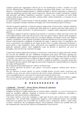 L’adepto quindi può raggiungere Chesed con le sue meditazioni occulte e tramite esse può
ricevere illuminazioni e ispirazioni per allenarsi sul piano della forma e per trovare i Veri
Maestri e contattarli telepaticamente. I simboli attribuiti a Chesed cominciano a comunicarci
molti più significati inerenti alla nostra esperienza. Chesed, pur essendo considerato, rispetto
alla posizione sull’Albero Cabalistico, maschile e positivo e pur trovandosi al centro della
colonna della Grazia, colonna maschile, contiene molte valenze femminili e si trovano in esso
molti elementi acquei.
Lo Zohar conferisce a Chesed anche il titolo di Gedulah, Maestà o Grandezza, qualità entrambi
di Giove, il grande e benefico elemento astrologico che viene attribuito proprio a Chesed.
Chesed è la quarta Sephirah e il numero quattro rappresenta il microcosmo, i quattro elementi,
i quattro bracci della croce, le dimensioni della materia, le quattro direzioni dello spazio (in
accordo con il Sepher Yetzirah) e le polarità positive e negative delle componenti del numero
quattro.
L’immagine magica di Chesed è quella di un potente re coronato e seduto sul trono, trono che
viene rappresentato, sulle carte dei tarocchi, come una pietra cubica. Chesed vuole insegnarci:
che dobbiamo imparare ad agire nella vita con amore oblativo cioè donare senza voler nulla in
cambio, e perdonare, come e quanto il Grande Architetto dell’Universo fa nei nostri riguardi.
Chesed, contrariamente a Geburah, la Sephirah che segue, è indicato come il re legislatore che
riesce a governare con stabilità in un regno di pace. Esso è il padre amorevole, protettore e
preservatore e come Chokmah è Tutto - generatore. Esso equilibra con la grazia la severità di
Geburah. Geburah, infatti, viene raffigurato come un potente re guerriero sul carro di
battaglia, colui che deve far rispettare le Leggi.
L’esperienza umana infatti deve portarci a riconoscere, a discernere le Leggi universali e buone
per noi per poi ubbidire ad esse. Dobbiamo sacrificare gran parte del nostro egoismo per
partecipare armoniosamente alla organizzazione della vita sociale. Possiamo dire che la libertà
è il diritto e la consapevolezza di scegliere le leggi da seguire e le leggi ci sono sempre e a tutti i
livelli. Possiamo dire con sicurezza che il tumore è simbolo di anarchia e possiamo anche dire
che dipende dal non rispetto delle leggi che governano l’organismo e quindi dalla poca armonia
che regna nell’organismo.
Gli insegnamenti più importanti per sentirci in Chesed sono:
Che occorre sgrossare la pietra e per questo è necessario acquisire volontà forte, decisa e
perseverante;
Che per liberare il nostro Spirito, la nostra scintilla divina, occorre anche corazzarsi per
scendere in noi stessi per avere il governo dei nostri istinti, altrimenti si corre il rischio di
essere sopraffatti da essi e che siano essi a governare tutta la nostra vita;
Che occorre imparare a governarsi e a governare con volontà, oltre che forte, buona e saggia,
cioè con amore. Cosa che si può raggiungere solo se amiamo incondizionatamente il creato.
           
5° Geburah - “Severità” – Forza, Potere, Potenza di Giustizia
Simbolo della forza o energia creatrice.
Il fulgore di Chesed è troppo intenso per le creature finite e limitate, e se esse lo ricevessero in
pieno ne sarebbero soffocate. Geburah si incarica di restringere, diminuire, controllare e
indirizzare tale discesa di luce e abbondanza.
È la mano sinistra, estesa per respingere, è ogni tipo di forza atta a porre limite e termine
all'esistenza. Pur avendo delle connotazioni negative, senza Geburah l'amore non potrebbe
realizzarsi, in quanto non troverebbe un recipiente atto a contenerlo. Inoltre, è quel calore
eccitato e entusiasta che accompagna l'amore. Senza Geburah, l'Amore non sarebbe altro che
un sentimento pio e meritevole, ma privo di dinamismo e forza attiva.
42
 