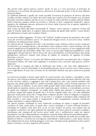 Ma perché tutto questo potesse esistere anche in noi si è reso necessario il principio di
ristrettezza e di severità che permettesse attraverso lo Zimtzum di far sì che la Luce Infinita
divenisse finita.
La Sephirah Geburah è quella che rende possibile l’esistenza di qualcosa di diverso dal bene
assoluto, un bene relativo, la radice dei nostri mali, ma è anche vero che tramite essa, noi finiti
possiamo ritornare infiniti, perché in essa c’è anche la radice del bene assoluto, Chesed. Infatti
nella evoluzione umana, prima di arrivare a Chesed, si deve conquistare Geburah e questo
significa che dobbiamo passare attraverso la Forza della Severità che in questa Sephirah si
rivela più che mai spietata.
Non si può accedere alla fonte inesauribile di “Amore” senza riuscire a separare il bene dal
male, le tenebre dalla luce, le esigenze della personalità da quelle dello spirito e senza lottare
per allontanare il male e far trionfare il bene.
In una frase biblica leggiamo: “Il Cielo è dei Violenti” Sembra proprio un paradosso, ma è pur
vero: per arrivare all’Amore con la “A” maiuscola bisogna essere, in un certo senso, violenti
nell’amore incondizionato per il bene.
La violenza per la “Conquista dei Cieli”, è da intendersi come violenza contro ciò che è male per
l’evoluzione e la consapevolezza, è da intendere come violenza contro i nostri demoni, ed è da
ritenersi quella forza di Geburah che si pone al servizio di D-o e questo è il vero significato della
forza di Geburah che nell’Albero della Vita viene in ascesa dopo Tiphareth (equilibrio) e vuole
raggiungere Chesed (amore). Ma la Forza che nasce da Geburah, a livelli più bassi, può anche
manifestarsi nell’essere umano sotto forma di rabbia, di vendetta, di rigidità, di fredda
decisione e così via.
Geburah, significa “Forza”, è al centro del Pilastro della Severità e possiamo dire che è l’origine
del pianeta Marte, che come tutti sappiamo è il pianeta rosso, associato alla guerra, al ferro
infuocato.
Ma la Cabala ci insegna che tutte le Sephiroth sono Sante e che sono tutte illuminanti e
necessarie alla crescita individuale. È inconcepibile pensare che la crescita verso l’Amore puro,
verso l’affermarsi di una vita cosciente di un individuo limitato non passi attraverso grandi
prove.
La nostra personalità è basata sugli istinti di conservazione, che tendono a sopraffarci, tanto
che spesso, e per alcuni in maniera stabile, si impadroniscono anche dei piani superiori che sono
in noi: riescono, infatti, a soggiogare non solo il piano fisico che è per natura tendente alla
pigrizia, ma anche quello emotivo e quello razionale, offuscando i nostri Principi Superiori e le
nostre esigenze di infinito. Si può uscire dalle grinfie degli istinti della personalità solo se lo
desideriamo in maniera sentita, oserei dire imperiosa, quasi violenta, e se prendiamo coscienza
di quello che vogliamo veramente. Lo studio della Cabala può aiutarci a conquistare una
coscienza sempre più ampia di quello che è il nostro compito nella vita e di come dobbiamo
agire per realizzarlo, senza che ci venga detto o imposto da altri. Tutte le religioni ci insegnano
quale può essere il nostro bene, ma se in noi non si è svegliato il desiderio della conquista del
bene assoluto e non siamo pronti a conquistarlo, i loro insegnamenti saranno considerati
sempre moralistici e imposti dall’esterno.
Per questa ragione, studiando le varie Sephiroth cerchiamo di capire o meglio di prendere
coscienza di come siamo fatti, di quali sono i nostri archetipi o i nostri Principi basilari e
cerchiamo di studiare come fare leva su di essi per rendere la nostra vita sempre più da
risvegliati e autentica. Per ogni Sephirah che superiamo, il nostro stato di coscienza si amplia e
diventiamo più consapevoli del nostro posto nella vita e nell’universo tanto da saperci
autoimporre sacrifici impensabili per conseguire scopi più idonei alle nostre possibilità umane.
Geburah, come abbiamo già accennato, è ritenuta essere la Sephirah che nella discesa della Luce
Infinita d’Amore, si incarica di restringerla, controllarla e indirizzarla e, come mano sinistra
che ridimensiona la Luce, di farla giungere a noi, ma è ritenuta anche quella forza atta a porre
limiti e termine a ciò che è negativo all’esistenza.
43
 