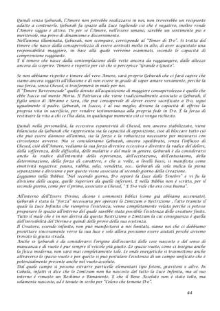 Quindi senza Geburah, l’Amore non potrebbe realizzarsi in noi, non troverebbe un recipiente
adatto a contenerlo. Geburah fa spazio alla Luce togliendo ciò che è negativo, inoltre rende
l’Amore saggio e attivo. Di per sé l’Amore, nell’essere umano, sarebbe un sentimento pio e
meritevole, ma privo di dinamismo e discernimento.
Nell’anima illuminata, Geburah, non scompare, corrisponde al “Timor di D-o”. Si tratta del
timore che nasce dalla consapevolezza di essere arrivati molto in alto, di aver acquistato una
responsabilità maggiore, in base alla quale verremo esaminati, secondo le capacità di
comprensione raggiunte.
È il timore che nasce dalla contemplazione delle vette ancora da raggiungere, dalle altezze
ancora da scoprire. Timore e rispetto per ciò che si percepisce “Grande e Giusto”.
Se non abbiamo rispetto e timore del vero Amore, sarà proprio Geburah che ci farà capire che
siamo ancora soggetti all’illusione e di non essere in grado di saper amare veramente, perché la
sua forza, senza Chesed, si trasformerà in male per noi.
Il ”Timore Reverenziale” quello dovuto all’acquisizione di maggiore consapevolezza è quello che
ebbe Isacco sul monte Moria. Il Patriarca che viene tradizionalmente associato a Geburah, il
figlio unico di Abramo e Sara, che pur consapevole di dover essere sacrificato a D-o, seguì
ugualmente il padre. Geburah, in Isacco, è al suo meglio, diviene la capacità di offrire la
propria vita in sacrificio, per rendere testimonianza alla propria fede in D-o. È la forza di
restituire la vita a chi ce l’ha data, in qualunque momento ciò ci venga richiesto.
Quindi nella personalità, la eccessiva espansività di Chesed, non ancora stabilizzato, viene
bilanciata da Geburah che rappresenta sia la capacità di opposizione, cioè di bloccare tutto ciò
che può essere dannoso all’anima, sia la forza e la robustezza necessarie per misurarsi con
circostanze avverse. Ma se consideriamo Geburah, ancora squilibrato, senza l’influsso di
Chesed, cioè dell’Amore, vediamo la sua forza divenire eccessiva e divenire la radice del dolore,
della sofferenza, delle difficoltà, delle malattie e del male in genere. Geburah è da considerarsi
anche la radice dell’intensità della esperienza, dell’eccitazione, dell’entusiasmo, della
determinazione, della forza di carattere, e che a volte, a livelli bassi, si manifesta come
emotività negativa: paura, rabbia, odio, vendetta, ecc.. Geburah da sola indica la piena
separazione e divisione e per questo viene associata al secondo giorno della Creazione.
Leggiamo nella Bibbia: “Nel secondo giorno, D-o separò la Luce dalle Tenebre” e vi fu la
divisione delle acque, quelle Superiori da quelle inferiori. E nella Bibbia non è scritto, per il
secondo giorno, come per il primo, associato a Chesed, “ E D-o vide che era cosa buona”.
All’interno dell’Essere Divino, dicono i commenti biblici (come già abbiamo accennato),
Geburah è stata la “Forza” necessaria per operare lo Zimtzum o Restrizione , l’atto tramite il
quale la Luce Infinita che riempiva l’esistenza, venne completamente velata perché si potesse
preparare lo spazio all’interno del quale sarebbe stata possibile l’esistenza delle creature finite.
Tutto il male che è in noi deriva da questa Restrizione o Zimtzum la cui conseguenza è quella
dell’invisibilità del Divino e quindi delle prove della sua esistenza.
Il Creatore, essendo infinito, non può manifestarsi a noi limitati, siamo noi che ci dobbiamo
proiettare sinceramente verso la sua luce e solo allora possiamo essere aiutati perché avremo
trovato la giusta strada.
Anche se Geburah è da considerarsi l’origine dell’oscurità delle cose nascoste e del senso di
mancanza e di vuoto è pur sempre il veicolo più giusto. Lo spazio vuoto, come ci insegna anche
la fisica moderna, non sarà mai completamente tale. Le onde energetiche si trasmettono anche
attraverso lo spazio vuoto e per questo si può postulare l’esistenza di un campo unificato che è
potenzialmente presente anche nel vuoto assoluto.
Dal quale campo si possono estrarre particelle elementari tipo fotoni, gravitoni e altre. In
Cabala, infatti si dice che lo Zimtzum non ha nascosto del tutto la Luce Infinita, ma al suo
interno è rimasto un Reshimo o Rimanente. E che il Bene Assoluto non è stato tolto, ma
solamente nascosto, ed è tenuto in serbo per “Coloro che temono D-o”.
44
 