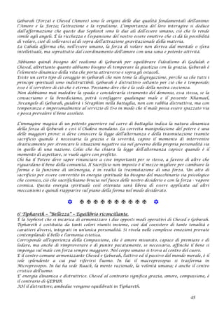 Geburah (Forza) e Chesed (Amore) sono le origini delle due qualità fondamentali dell’animo:
l’Amore e la Forza; l’attrazione e la repulsione. L’importanza del loro interagire si deduce
dall’affermazione che queste due Sephirot sono le due ali dell’essere umano, ciò che lo rende
simile agli angeli. È la ricchezza e l’espansione del nostro essere emotivo che ci dà la possibilità
di volare, cioè di sollevarci al di sopra dell’attrazione gravitazionale della materia.
La Cabala afferma che, nell’essere umano, la forza di volare non deriva dal mentale o sfera
intellettuale, ma soprattutto dal coordinamento dell’amore con una sana e potente attività.
Abbiamo quindi bisogno del realismo di Geburah per equilibrare l’idealismo di Gedulah o
Chesed, altrettanto quanto abbiamo bisogno di temperare la giustizia con la grazia. Geburah è
l’elemento dinamico della vita che porta attraverso e sopra gli ostacoli.
Esiste un certo tipo di coraggio in Geburah che non teme la disgregazione, perché sa che tutti i
principi spirituali sono indistruttibili. Geburah è distruttivo soltanto per ciò che è temporale;
esso è il servitore di ciò che è eterno. Possiamo dire che è la sede della nostra coscienza.
Non dobbiamo mai maledire la spada e considerarla strumento del demonio, essa stessa, se la
consacriamo e la benediciamo, potrà sconfiggere qualunque male e il possente Khamael,
Arcangelo di Geburah, guiderà i Séraphim nella battaglia, non con rabbia distruttiva, ma con
temperanza e impersonalmente al servizio di D-o in modo che il male possa essere spazzato via
e possa prevalere il bene assoluto.
L’immagine magica di un potente guerriero sul carro di battaglia indica la natura dinamica
della forza di Geburah e così il Chakra mondano. La corretta manipolazione del potere è una
delle maggiori prove: si deve conoscere la legge dell’alternanza e della trasmutazione tramite
sacrificio quando è necessaria la grazia e la severità, capire il momento di intervenire
drasticamente per stroncare le situazioni negative sia nel governo della propria personalità sia
in quello di una nazione. Colui che ha chiara la legge dell’alternanza capisce quando è il
momento di aspettare, se vuole agire con profitto.
Chi ha il Potere deve saper rinunciare a cose importanti per se stesso, a favore di altre che
riguardano il bene della comunità. Il Sacrificio non imposto è il mezzo migliore per cambiare la
forma e la funzione di un’energia, è in realtà la trasmutazione di una forza. Un atto di
sacrificio per essere convertito in energia spirituale ha bisogno del macchinario sia psicologico
che cosmico, ciò che sacrifichiamo brucia nel fuoco delle nostro desiderio e con la forza - vapore
cosmica. Questa energia spirituale così ottenuta sarà libera di essere applicata ad altri
meccanismi e quindi riapparire sul piano della forma nel modo desiderato.
           
6° Tiphareth – “Bellezza” – Equilibrio riconciliante.
È la Sephirot che si incarica di armonizzare i due opposti modi operativi di Chesed e Geburah.
Tiphareth è costituita da tanti colori riuniti insieme, cioè dal coesistere di tante tonalità e
caratteri diversi, integrati in un'unica personalità. Si rivela nelle complesse emozioni provate
contemplando il bello e l'armonia estetica.
Corrisponde all'esperienza della Compassione, che è amore misurato, capace di premiare e di
lodare, ma anche di rimproverare e di punire pacatamente, se necessario, affinché il bene si
imponga sul male con forza sempre maggiore. Nel corpo umano si trova al centro del cuore.
E il centro comune armonizzante Chesed e Geburah, l'attivo ed il passivo del mondo morale, è il
sole splendente a cui può riferirsi l'uomo. In lui il macroprosopus si trasforma in
Microprosopos. In lui ha sede Ruack, la mente razionale, la volontà umana; è anche il centro
cristico dell'uomo.
E' energia dinamica e distruttrice. Chesed al contrario significa grazia, amore, compassione, è
il contrario di GEBUR
AH il distruttore; ambedue vengono equilibrati in Tiphareth.
45
 