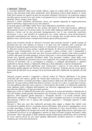 7° Netzach – Vittoria
E’ il primo Sephiroth della terza triade riflessa, segna un ordine delle cose completamente
diverso. Qui entriamo nella sfera elementare, dove dominano le forze della Natura. E’ anche
nella sfera umana, la ragione di quel che possiamo chiamare l’Inconscio. La tradizione magica
classifica questo inconscio in vari strati, e ad ognuno di essi è attribuito qualcuno dei quattro
elementi: Fuoco, Acqua, Aria, Terra.
Netzach è anche attribuito all’elemento Fuoco, per quanto riguarda la rappresentazione
motiva nell’uomo, rappresenta la sua vita emotiva.
Il suo polo opposto nell’Albero della Vita è Hod, (Splendore), attribuito a Mercurio.
Infatti Netzach è la Sephirah che per prima, dal punto di vista macroscopico, influenza
direttamente l’uomo ed è la prima anche che risente della influenza dell’uomo e quindi è anche
illusoria. L’uomo con la sua personale immaginazione, con le sua creatività, emotività,
sensazioni, e con i suoi desideri di comunicare con i piani superiori, invia forme-pensiero,
passando naturalmente per Yesod, a Netzach, la cui energia non avendo ancora una forma
definita viene concretizzata e manifestata tramite queste forme-pensiero.
Questo può avvenire perché in Netzach troviamo quei principi astratti e quelle energie di
funzione-vita che sono rifratte in natura e in ogni cosa che vediamo; sono i principi che
animano il mondo ai quali l’uomo da sempre si è ispirato per creare le sue forme-pensiero.
In Netzach risiede la nostra anima e quella del mondo. In Netzach troviamo il primo nostro
gradino verso l’immortalità. In essa sono custoditi i valori assoluti, reali e immutabili e
l’energia della scintilla universale, ma non l’essenza dell’essere umano, come tanti occultisti
credono, alla quale possiamo giungere solo per intuizione, e senza alcuna immagine o forma.
Dando uno sguardo generale all’Albero della Vita possiamo renderci conto della serie
vastissima di dinamiche interattive fra le varie Sephiroth. Per esempio la Sephirah di Netzach,
Vittoria ed Eternità, che ci accingiamo a studiare, è collegata direttamente a quattro
Sephiroth: a Chesed, Amore; a Tiphareth, Bellezza; a Hod, Splendore; a Yesod, Fondamento.
Tutte queste qualità, dette dell’anima sono sintetizzate e espresse in una nuova qualità
dell’anima, quella appunto di Vittoria ed Eternità di Netzach. Vediamo più da vicino queste
interazioni di Netzach con le energie che le arrivano dalle altre Sephiroth, sia dall’alto che dal
basso.
Netzach, proprio perché è congiunta a Chesed, indica la Vittoria dell’amore, è la prima
estensione del vero amore, quella che l’uomo può realizzare, è la sensazione gioiosa di chi
avverte che l’amore si estende nel tempo e supera le prove della vita. Nel Salmo 16,11 è scritto di
Netzach: “La piacevolezza della Tua destra è eterna”. Ciò che D-o ci dà e ci vuole dare è eterno,
non una effimera illusione come i piaceri e i divertimenti del mondo, e in Tiphareth, Sephirah,
come abbiamo detto, collegata direttamente con Netzach, raggiungeremo il superamento di
ogni illusione effimera e di ogni personale egoismo.
Infatti per essere in Tiphareth dovremo aver sacrificato la nostra personalità e oltrepassato il
velo del Tempio, primo grande sbarramento che troviamo, nella via di risalita, fra la triade
inferiore, detta appunto quella naturale o “Triangolo Astrale” e la triade centrale, detta
dell’emotivo superiore o “Triangolo Etico”. Dopo questo triangolo troviamo il secondo grande
sbarramento, l’Abisso che ci separa dal triangolo cognitivo o “Triangolo Superno o delle
Emanazioni”.
Netzach e Hod, poi, sono due Sephiroth, possiamo dire, legate a doppio filo, infatti sono
considerate la gamba destra e la gamba sinistra dell’uomo, sulla prima ci appoggiamo, con la
seconda muoviamo il passo; infatti in Netzach, parlando in senso microcosmico, troviamo
l’origine di quell’efflusso di energia universale che supera le leggi della natura e del tempo ed è
un momento di arrivo su cui appoggiarsi, mentre in Hod, troviamo l’origine del limite e della
costrizione. Una volta giunti a Hod, capiremo meglio l’impazienza dell’anima, che avvertendo
di essere ancora priva di così tante qualità importanti, desidera muoversi e mettersi in
cammino, per ricercarle ed ottenerle.
47
 