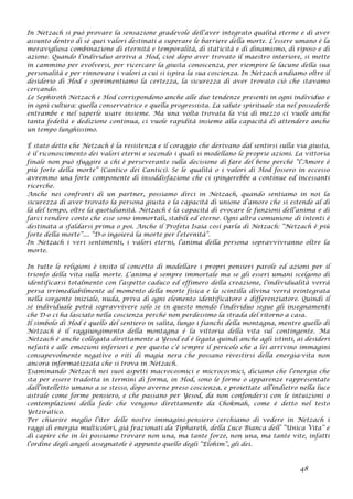 In Netzach si può provare la sensazione gradevole dell’aver integrato qualità eterne e di aver
assunto dentro di sé quei valori destinati a superare le barriere della morte. L’essere umano è la
meravigliosa combinazione di eternità e temporalità, di staticità e di dinamismo, di riposo e di
azione. Quando l’individuo arriva a Hod, cioè dopo aver trovato il maestro interiore, si mette
in cammino per evolversi, per ricercare la giusta conoscenza, per riempire le lacune della sua
personalità e per rinnovare i valori a cui si ispira la sua coscienza. In Netzach andiamo oltre il
desiderio di Hod e sperimentiamo la certezza, la sicurezza di aver trovato ciò che stavamo
cercando.
Le Sephiroth Netzach e Hod corrispondono anche alle due tendenze presenti in ogni individuo e
in ogni cultura: quella conservatrice e quella progressista. La salute spirituale sta nel possederle
entrambe e nel saperle usare insieme. Ma una volta trovata la via di mezzo ci vuole anche
tanta fedeltà e dedizione continua, ci vuole rapidità insieme alla capacità di attendere anche
un tempo lunghissimo.
È stato detto che Netzach è la resistenza e il coraggio che derivano dal sentirsi sulla via giusta,
è il riconoscimento dei valori eterni e secondo i quali si modellano le proprie azioni. La vittoria
finale non può sfuggire a chi è perseverante sulla decisione di fare del bene perché “l’Amore è
più forte della morte” (Cantico dei Cantici). Se le qualità o i valori di Hod fossero in eccesso
avremmo una forte componente di insoddisfazione che ci spingerebbe a continue ed incessanti
ricerche.
Anche nei confronti di un partner, possiamo dirci in Netzach, quando sentiamo in noi la
sicurezza di aver trovato la persona giusta e la capacità di unione d’amore che si estende al di
là del tempo, oltre la quotidianità. Netzach è la capacità di evocare le funzioni dell’anima e di
farci rendere conto che esse sono immortali, stabili ed eterne. Ogni altra comunione di intenti è
destinata a sfaldarsi prima o poi. Anche il Profeta Isaia così parla di Netzach: “Netzach è più
forte della morte”.... “D-o ingoierà la morte per l’eternità”.
In Netzach i veri sentimenti, i valori eterni, l’anima della persona sopravvivranno oltre la
morte.
In tutte le religioni è insito il concetto di modellare i propri pensieri parole ed azioni per il
trionfo della vita sulla morte. L’anima è sempre immortale ma se gli esseri umani scelgono di
identificarsi totalmente con l’aspetto caduco ed effimero della creazione, l’individualità verrà
persa irrimediabilmente al momento della morte fisica e la scintilla divina verrà reintegrata
nella sorgente iniziale, nuda, priva di ogni elemento identificatore e differenziatore. Quindi il
sé individuale potrà sopravvivere solo se in questo mondo l’individuo segue gli insegnamenti
che D-o ci ha lasciato nella coscienza perché non perdessimo la strada del ritorno a casa.
Il simbolo di Hod è quello del sentiero in salita, lungo i fianchi della montagna, mentre quello di
Netzach è il raggiungimento della montagna è la vittoria della vita sul contingente. Ma
Netzach è anche collegata direttamente a Yesod ed è legata quindi anche agli istinti, ai desideri
nefasti e alle emozioni inferiori e per questo c’è sempre il pericolo che a lei arrivino immagini
consapevolmente negative o riti di magia nera che possano rivestirsi della energia-vita non
ancora informatizzata che si trova in Netzach.
Esaminando Netzach nei suoi aspetti macrocosmici e microcosmici, diciamo che l’energia che
sta per essere tradotta in termini di forma, in Hod, sono le forme o apparenze rappresentate
dall’intelletto umano a se stesso, dopo averne preso coscienza, e proiettate all’indietro nella luce
astrale come forme pensiero, e che passano per Yesod, da non confondersi con le intuizioni o
contemplazioni della fede che vengono direttamente da Chokmah, come è detto nel testo
Yetziratico.
Per chiarire meglio l’iter delle nostre immagini-pensiero cerchiamo di vedere in Netzach i
raggi di energia multicolori, già frazionati da Tiphareth, della Luce Bianca dell’ ”Unica Vita” e
di capire che in lei possiamo trovare non una, ma tante forze, non una, ma tante vite, infatti
l’ordine degli angeli assegnatole è appunto quello degli “Elohim”, gli dei.
48
 