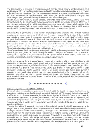 Fra l’immagine e il credente si crea un canale di energia che si rinnova continuamente, se si
continua a credere a quell’immagine per quella determinata qualità di energia e se ci si rivolge
a lei con fede; ma viceversa, l’energia va ad esaurirsi qualora nessuno si rivolga più, nel tempo,
ad essa; naturalmente quell’immagine non avrà più quella determinata energia, ma
quell’energia, che è perenne, verrà sfruttata con una nuova immagine.
Questo accade per qualunque essere celestiale concepito dalla mente umana, come è stato per i
molteplici dei che gli antichi egizi e greci adoravano e queste energie che abbiamo adoperato e
ricevuto per adorare gli dei della manifestazione, sono state determinate dalla spinta della
nostra anima verso l’alto, e sono anche quelle che hanno determinato l’inizio della nostra
risalita sulla “Scala di Giacobbe”. L’intuizione dell’Unico D-o era ancora lontana.
Netzach, Hod e Yesod sono le sfere tramite le quali possiamo lavorare con l’energia e quindi
magicamente, ma esprimono tre livelli diversi di consapevolezza. Hod è la sfera della ritualità
per eccellenza e ogni sorta di operazioni magiche, per essere viva, reale ed efficace deve avere
un qualche elemento di Netzach. Chi ritualizza e vuole arrivare a Netzach deve risentire della
consapevolezza di essere alla ricerca di valori superiori nonché dell’anima del rito, deve aver
fatto ordine dentro di sé e trovato il suo maestro interiore che struttura i suoi desideri e
passioni, altrimenti il rito o diviene consapevolmente di magia nera o rimane nella sfera di
Yesod, quindi confuso, illusorio, irreale e allucinatorio.
Yesod, proprio perché la sua funzione principale è quella della immaginazione, è una Sephirah
molto dispersiva, piena di tante immagini astrali concepite da uomini vili e meschini,
sopraffatti da egoismi e da passioni cruente ed è piena anche di tante entità, come larve di
animali ed umane che hanno bisogno di energie per sopravvivere.
Molto spesso queste larve si camuffano e cercano di presentarsi alle persone più deboli o più
desiderose di contatti, sotto spoglie gradevoli, proprio come desiderano queste persone, per
avere credito presso loro e per poter succhiare la loro energia; infatti, come abbiamo già detto,
la credenza e la fede di una persona vale anche per tenere in vita queste larve e certe
immagini volute dai nostri desideri, anche se a livello astrale più basso. Ecco perché è
necessario essere nella sfera di Hod, cioè essere coscienti di ciò che si fa, per parlare di riti che
possono riguardare Netzach o, quanto meno, può essere cosa buona ripetere quei riti già
strutturati da anime iniziate che hanno trasferito a Netzach i poteri di Hod per promuovere
l’evoluzione umana.
           
8° Hod - “Gloria” – Splendore, Vittoria
Parlando di Netzach abbiamo presentato la triade delle Sephiroth che riguarda direttamente
la nostra evoluzione e quella del mondo materiale, la triade del “Triangolo Astrale o Naturale”
e abbiamo detto che questa triade è formata da tre Sephiroth, Netzach (Vittoria ed Eternità),
Hod (Gloria e Splendore) e Yesod (Fondamento e Verità), sono considerate le Sephiroth, per
eccellenza, trasformatrici delle energie, in quanto sono il punto di incontro tra le energie che
vengono dall’alto e quelle che vengono direttamente dal mondo della natura e dalle forme-
pensiero dell’uomo.
Tramite lo studio e la presa di coscienza delle qualità di queste Sephiroth, possiamo avere la
spiegazione di tanti fenomeni che avvengono in natura e che a noi sembrano soprannaturali.
L’energia di Netzach che, come sappiamo, è l’energia della “Vita Una” rifratta in mille raggi
multicolori, non ha ancora una forma e si riversa in natura tramite le forze di vari veicoli
naturali come un fiume, una catena montuosa, un temporale, la vita di un fiore, la forza di un
animale, ecc. e l’uomo che riesce ad entrare in contatto con queste energie astrali,
antropomorfizza queste energie che sono dietro il fenomeno che si manifesta e crea forme-
pensiero secondo i suoi canoni e a sua somiglianza, così da rappresentare a se stesso queste
49
 