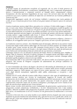PREMESSA
Il grande Corpus di speculazioni teosofiche ed esegetiche che va sotto il titolo generico di
Cabbalà (qabbalà: letteralmente, «tradizione»), [Qabbaláh (ebr. ‫)קבלה‬ ] comprende insegnamenti
mistici e interpretazioni o commenti esoterici al Tanakh (detto comunemente «Antico
Testamento» che ben meritano l’appellativo di Luce soave (Or ne’erav) dato loro da Moshè
Cordovero (1522-1570), il famoso cabalista di Safed che così intitolò un suo trattato pubblicato a
Venezia nel 1587-
Bisognerebbe aggiungere anche che nel termine Cabbalà è compresa una vasta gamma di
scritti, di sui si conoscono più di 6000 titoli, di un gran numero di maestri spesso in contrasto
tra loro.
L‘antica tradizione mistica degli Ebrei, possedeva tre scritture: Il Libro della Legge e i Profeti,
che ci è noto come Antico Testamento; il Talmud o raccolta di commentari eruditi di quello; e la
Cabala o interpretazione mistica di esso. Di queste tre gli antichi Rabbini dicono che la prima È
il corpo della tradizione, la seconda la sua anima razionale, e la terza il suo spirito immortale.
Gli uomini ignoranti possono leggere con profitto la prima; gli uomini colti possono studiare la
seconda; mentre i saggi meditano sulla terza. E' strano che l'esegesi Cristiana non abbia mai
cercato le chiavi dell'Antico Testamento nella Cabala.
Ai giorni di Nostro Signore esistevano in Palestina tre scuole di pensiero religioso: i Farisei e i
Sadducei, di cui leggiamo tanto spesso nei Vangeli; e gli Esseni, cui non si fa mai riferimento.
La tradizione esoterica sostiene che il bambino Gesù di Giuseppe, allorché la sua statura venne
riconosciuta dagli eruditi dottori della legge che l'avevano ascoltato parlare nel Tempio all'età
di dodici anni, venne inviato da loro alla comunità Essena presso il Mar Morto per essere
iniziato alla tradizione mistica di Israele, e che Egli rimase lì finché non andò da Giovanni per
essere battezzato nel Giordano prima di cominciare la sua missione a trent'anni.
Comunque stiano le cose, la clausola di clausura del Padre Nostro È Cabalismo puro. Malkut, il
Regno; Hod, la Potenza; Netzach, la Gloria, formano il triangolo basale dell'Albero della vita
con Yesod, il Fondamento o Ricettacolo delle Influenze, come punto centrale. Chiunque abbia
formulato quella preghiera conosceva la sua Cabala.
Il Cristianesimo ebbe il suo esoterismo nella Gnosi, che doveva molto sia al pensiero greco che
all'egizio. Nel sistema di Pitagora scorgiamo un adattamento dei principi Cabalistici al
misticismo greco.
Ci vien tramandato che il fuoco dei bagni e dei forni di Alessandria fu alimentato per sei mesi
con in manoscritti della grande biblioteca. Ben poco ci rimane della nostra eredità spirituale
nell'antica saggezza. Tutto quanto era sopra la terra venne spazzato via, e soltanto con gli
scavi degli antichi monumenti inghiottiti dalle sabbie cominciamo a riscoprire i suoi
frammenti.
Soltanto nel XV secolo, allorché il potere della Chiesa cominciò a dar segni di indebolimento, gli
uomini osarono mettere per iscritto la tradizionale Saggezza di Israele. Gli studiosi
dichiararono che la Cabala è una falsificazione medioevale perché non possono trovare traccia
di una successione dei primi manoscritti, ma quanti conoscono il modo di operare delle
Confraternite esoteriche sanno che un intera cosmogonia e psicologia può essere riunita in un
glifo che non ha alcun significato per il non iniziato.
Queste strane vecchie carte poterono essere tramandate da generazione a generazione, la loro
spiegazione essendo comunicata verbalmente, e la loro interpretazione non è mai andata
perduta. Allorché in dubbio sulla spiegazione di qualche punto astruso, si faceva riferimento al
glifo sacro, e la meditazione su di esso rivelava ciò che generazioni di meditazione ci avevano
infuso.
Ai mistici è ben noto che se un uomo medita su un simbolo attorno al quale sono state associate
mediante la passata meditazione determinate idee, egli otterrà accesso a quelle idee, anche se il
glifo non gli è stato mai spiegato da parte di quelli che hanno ricevuto la tradizione orale da "
bocca a orecchio".
05
 