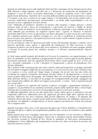 Quando un individuo arriva alla Sephirah Hod vuol dire comunque che ha oltrepassato la sfera
delle illusioni e degli inganni, vuol dire che si è distaccato da animosità, da pregiudizi, da
malintesi e cerca di vivere in un’altra dimensione, si mette in cammino verso i veri valori,
quelli eterni dell’anima. Vuol dire che è cosciente delle possibilità che ha di trasformare se stesso
e il mondo e che non si tratta di un sogno utopico e irrealizzabile, ma di una realtà reale e
concreta, addirittura un’esperienza irrinunciabile e sa anche delle responsabilità a cui va
incontro se non si appellasse al volere divino.
L’iter “dell’uomo di desiderio”, desiderio di tornare alla Sorgente, è lungo, faticoso e anche
tortuoso, fatto di alti e bassi, di avanzamenti e regressioni, di certezze e dubbi: in Yesod
l’adepto o “l’uomo di desiderio” trova finalmente il maestro spirituale, e può stabilire con lui,
come abbiamo già accennato, un rapporto segreto (Sod = segreto, in ebraico). Il maestro
spirituale infatti deve essere, in questa fase, un amico dal quale ci si può recare per conversare,
per scambiare opinioni, per chiedere consiglio, ecc. così che si verifichino le condizioni perché
possa avvenire fra maestro e discepolo un processo di osmosi sottile tramite il quale avviene il
travaso di Luce e di Sapienza.
Ciò sta ad indicare come le esperienze più belle vissute dal discepolo durante i contatti con il
maestro spirituale, siano segrete e impossibili da comunicare. In Hod viceversa, si sente
l’esigenza di aprirsi con chi la pensa alla stessa maniera e di formare un unico gruppo, quindi
si cercano le persone giuste per militare insieme e si diventa automaticamente maestri
spirituali.
In Hod siamo quindi animati dal desiderio di trovare la comunità a cui apparteniamo, e nel
fare ciò cambiamo sovente ambienti e gruppi prima di sentirci a nostro agio in un ben definito
movimento spirituale. Uno dei significati del termine Hod è anche quello di “Eco”. È l’eco con
cui i discepoli rispondono e se fra i discepoli c’è integrazione e spirito di fratellanza, l’eco
diviene Splendore.
Ma è proprio nella comunicazione dei nostri intenti, nella partecipazione ai gruppi spirituali
che troviamo le maggiori difficoltà di assestamento. Le vie di crescita sono tante e all’inizio non
ci si capisce, si cerca, anche per lungo tempo, il gruppo che fa per noi, ma una volta che
cerchiamo di seguirlo seriamente dovremmo lasciarci dietro le incomprensioni e cercare di
trarre profitto della forza del gruppo. Nel Talmud, libro che racchiude tutti gli insegnamenti
della dottrina ebraica, si racconta di un gruppo di ventiquattromila discepoli, capeggiato da
uno stimatissimo rabbino che ebbero un tragica sorte perché - è scritto - “non si rispettavano gli
uni con gli altri”.
Se non si acquisisce la capacità del rispetto reciproco, il gruppo è quantomeno destinato a
sciogliersi e la possibilità di un cammino spirituale, proprio della Sephirah Hod, si interrompe,
l’iniziato deve ricominciare a trovare il suo gruppo per aprirsi e lavorare insieme.
Le difficoltà dipendono solo da noi, dal capire più o meno subito qual è il cammino a noi più
congeniale, dall’essere abbastanza forti da sopportare gli umori degli altri, sapendo che poi
passano, dall’essere noi stessi rispettosi delle piccole differenze di vedute e di opinioni del
cammino altrui, dal capire, a questo punto della nostra evoluzione, che dobbiamo cominciare a
sacrificare, con dignità e consapevolezza, le nostre esigenze personali per il bene dei principi
che ci tengono uniti.
Quando il gruppo è ben coeso, sì che ogni persona agisce per il bene dell’altro, è il momento per
il gruppo di aprirsi e offrire un insegnamento pubblico, deve cercare di estendersi e fare quindi
proseliti.
Infatti quanto più cresce il gruppo, tanto più cresce lo Splendore e il suo riverbero si diffonde.
Lo splendore di Hod emesso dal gruppo è l’aura che si condensa intorno all’assemblea riunita
per lavorare secondo la Volontà di D-o. Perché lo splendore di Hod possa continuamente
raddoppiarsi è bene diffondere gli insegnamenti ricevuti ed è bene avvicinare le persone che
mostrino interesse sincero.
51
 