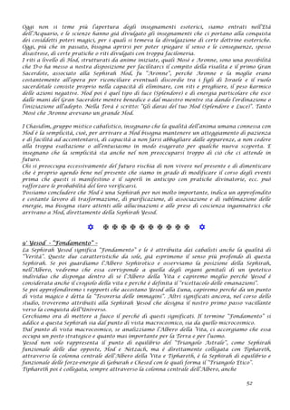 Oggi non si teme più l’apertura degli insegnamenti esoterici, siamo entrati nell’Età
dell’Acquario, e le scienze hanno già divulgato gli insegnamenti che ci portano alla conquista
dei cosiddetti poteri magici, per i quali si temeva la divulgazione di certe dottrine esoteriche.
Oggi, più che in passato, bisogna aprirsi per poter spiegare il senso e le conseguenze, spesso
disastrose, di certe pratiche o riti divulgati con troppa faciloneria.
I riti a livello di Hod, strutturati da anime iniziate, quali Mosè e Aronne, sono una possibilità
che D-o ha messo a nostra disposizione per facilitarci il compito della risalita e il primo Gran
Sacerdote, associato alla Sephirah Hod, fu “Aronne”, perché Aronne e la moglie erano
costantemente all’opera per riconciliare eventuali discordie tra i figli di Israele e il ruolo
sacerdotale consiste proprio nella capacità di eliminare, con riti e preghiere, il peso karmico
delle azioni negative. Hod poi è quel tipo di luce (Splendore) e di energia particolare che esce
dalle mani del Gran Sacerdote mentre benedice o dal maestro mentre sta dando l’ordinazione o
l’iniziazione all’adepto. Nella Torà è scritto: “Gli darai del tuo Hod (Splendore e Luce)”. Tanto
Mosè che Aronne avevano un grande Hod.
I Chasidim, gruppo mistico cabalistico, insegnano che la qualità dell’anima umana connessa con
Hod è la semplicità, cioè, per arrivare a Hod bisogna mantenere un atteggiamento di pazienza
e di facilità ad accontentarsi, di capacità a non farsi abbagliare dalle apparenze, a non cedere
alla troppa esaltazione o all’entusiasmo in modo esagerato per qualche nuova scoperta. E
insegnano che la semplicità sta anche nel non preoccuparsi troppo di ciò che ci attende in
futuro.
Chi si preoccupa eccessivamente del futuro rischia di non vivere nel presente e di dimenticare
che è proprio agendo bene nel presente che siamo in grado di modificare il corso degli eventi
prima che questi si manifestino e il saperli in anticipo con pratiche divinatorie, ecc. può
rafforzare le probabilità del loro verificarsi.
Possiamo concludere che Hod è una Sephirah per noi molto importante, indica un approfondito
e costante lavoro di trasformazione, di purificazione, di associazione e di sublimazione delle
energie, ma bisogna stare attenti alle allucinazioni e alle prese di coscienza ingannatrici che
arrivano a Hod, direttamente della Sephirah Yesod.
           
9° Yesod - “Fondamento” –
La Sephirah Yesod significa “Fondamento” e le è attribuita dai cabalisti anche la qualità di
“Verità”. Queste due caratteristiche da sole, già esprimono il senso più profondo di questa
Sephirah. Se poi guardiamo l’Albero Sephirotico e osserviamo la posizione della Sephirah,
nell’Albero, vedremo che essa corrisponde a quella degli organi genitali di un ipotetico
individuo che disponga dentro di sé l’Albero della Vita e capiremo meglio perché Yesod è
considerata anche il crogiolo della vita e perché è definita il “ricettacolo delle emanazioni”.
Se poi approfondiremo i rapporti che accostano Yesod alla Luna, capiremo perché da un punto
di vista magico è detta la “Tesoreria delle immagini”. Altri significati ancora, nel corso dello
studio, troveremo attribuiti alla Sephirah Yesod che designa il nostro primo passo vacillante
verso la conquista dell’Universo.
Cerchiamo ora di mettere a fuoco il perché di questi significati. Il termine “Fondamento” si
addice a questa Sephirah sia dal punto di vista macrocosmico, sia da quello microcosmico.
Dal punto di vista macrocosmico, se analizziamo l’Albero della Vita, ci accorgiamo che essa
occupa un posto strategico e quanto mai importante per la Terra e per l’uomo.
Yesod non solo rappresenta il punto di equilibrio del “Triangolo Astrale”, come Sephirah
funzionale delle due opposte, Hod e Netzach, ma è direttamente collegata con Tiphareth,
attraverso la colonna centrale dell’Albero della Vita e Tiphareth, è la Sephirah di equilibrio e
funzionale delle forze-energie di Geburah e Chesed con le quali forma il “Triangolo Etico”.
Tiphareth poi è collegata, sempre attraverso la colonna centrale dell’Albero, anche
52
 