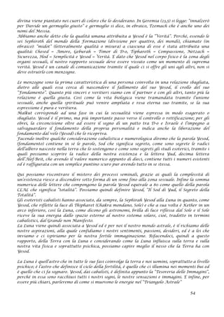 divina viene piantato nei cuori di coloro che lo desiderano. In Geremia (23,5) si legge: “innalzerò
per Davide un germoglio giusto” e germoglio si dice, in ebraico, Tzemach che è anche uno dei
nomi del Messia.
Abbiamo anche detto che la qualità umana attribuita a Yesod è la “Verità”. Perché, essendo le
sei Sephiroth del mondo della Formazione (divisione per quattro, dei mondi), chiamate (in
ebraico): “midot” (letteralmente qualità o misura) a ciascuna di esse è stata attribuita una
qualità: Chesed = Amore, Geburah = Timor di D-o, Tiphareth = Compassione, Netzach =
Sicurezza, Hod = Semplicità e Yesod = Verità. E dato che Yesod nel corpo fisico è la zona degli
organi sessuali, il nostro rapporto sessuale deve essere vissuto come un momento di suprema
verità. Yesod è un canale di comunicazione tramite il quale ci si offre gli uni agli altri, non si
deve ostruirlo con menzogne.
Le menzogne sono la prima caratteristica di una persona coinvolta in una relazione sbagliata,
dietro alle quali essa cerca di nascondere il fallimento del suo Yesod, il crollo del suo
“Fondamento”. Quanto più sinceri e veritieri siamo con il partner e con gli altri, tanto più la
relazione è quella giusta. Così come la vita biologica viene tramandata tramite l’unione
sessuale, anche quella spirituale può venire ampliata e resa eterna suo tramite, se la sua
espressione è pura e veritiera.
Malkut corrisponde ad una fase in cui la sessualità viene espressa in modo esagerato o
sbagliato. Yesod è il primo, ma più importante passo verso il controllo o rettificazione; per gli
ebrei, la circoncisione oltre ad essere il segno di un patto tra D-o e Israele è l’impegno a
salvaguardare il fondamento della propria personalità e indica anche la liberazione del
fondamento dal velo (Yesod) che lo ricopriva.
Facendo inoltre qualche considerazione cabalistica e numerologica diremo che la parola Yesod,
(fondamento) contiene in sé le parole, Sod che significa segreto, come sono segrete le radici
dell’albero nascoste nella terra che lo sostengono e come sono segreti gli studi esoterici, tramite i
quali possiamo scoprire la radice della nostra esistenza e la lettera Yud, decima lettera
dell’Alef-Beit, che avendo il valore numerico appunto di dieci, contiene tutti i numeri esistenti
ed è raffigurata con un semplice puntino scuro pur avendo tutto in se stessa.
Qui possiamo riscontrare il mistero dei processi seminali, grazie ai quali la complessità di
un’esistenza riesce a discendere sotto forma di un seme fino alla zona sessuale. Infine la somma
numerica delle lettere che compongono la parola Yesod equivale a 80 come quello della parola
CLAL che significa “totalità”. Possiamo quindi definire Yesod, “Il Sod di Yud, il Segreto della
Totalità”.
Gli esoteristi cabalisti hanno associato, da sempre, la Sephirah Yesod alla Luna in quanto, come
Yesod, che riflette la luce di Thipharet (Chakra mondano, Sole) e che a sua volta è Kether in un
arco inferiore, così la Luna, come dicono gli astronomi, brilla di luce riflessa dal Sole e il Sole
riceve la sua energia dallo spazio esterno al nostro sistema solare, cioè, tradotto in termini
cabalistici, dal Grande non Manifesto.
La Luna viene quindi associata a Yesod ed è per noi il nostro mondo astrale, è il richiamo delle
nostre aspirazioni, alla quale confidiamo i nostri sentimenti, passioni, desideri, ed è a lei che
inviamo e ci ispiriamo per la nostra fertile immaginazione. Rifacendoci, quindi a questo
rapporto, della Terra con la Luna e considerando come la Luna influisca sulla terra e sulla
nostra vita fisica e soprattutto psichica, possiamo capire meglio il nesso che la Terra ha con
Yesod.
La Luna è quell’astro che in tutte le sue fasi coinvolge la terra e noi uomini, soprattutto a livello
psichico; è l’astro che definisce il ciclo della fertilità, è quello che ci illumina nei momenti bui ed
è quello che ci fa sognare. Yesod, dai cabalisti, è definita appunto la “Tesoreria delle Immagini”,
perché in essa sono racchiusi tutti i nostri sogni, le nostre sensazioni e immagini. E infine, per
essere più chiari, parleremo di come si muovono le energie nel “Triangolo Astrale”
54
 