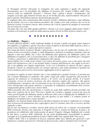 Il “Triangolo Astrale” (divisione in triangoli), che come sappiamo è quello che riguarda
direttamente noi e la possibilità che abbiamo di lavorare per risalire l’Albero della Vita,
consiste nelle tre Sephiroth: Netzach = Vittoria, Hod = gloria e Yesod = fondamento, che
vengono associate agli elementi terreni, ma su un livello più alto, rispettivamente Netzach al
fuoco (spirito), Hod all’aria (mente), Yesod all’acqua (psiche).
Se vogliamo dare una connotazione alla sostanza “psiche”, dobbiamo affermare, come abbiamo
già accennato, che essa è una materia peculiare che risulta essere una sostanza che va tra la
materia vivente e la mente conscia. Una sostanza che ci dà la capacità di spiegare le sensazioni
che arrivano al cervello.
Possiamo dire che una delle qualità dell’Etere Astrale è di essere foggiato dalla mente (Hod) e
un’altra è di trattenere le molecole della materia densa (Terra) in linee di forza simili a rete.
           
10° Malkuth - “Regno” –
Il nostro glorioso mondo è nella Sephirah Malkut di Assiah, è quello nel quale siamo immersi
non appena ci svegliamo a questa vita dove siamo ricoperti al massimo dalla materia e dove, a
prima vista, l’infinito ci separa dal nostro Creatore.
Noi siamo gli attori di questo Mondo o palcoscenico, ma la Luce (le Sephiroth), l’anima che è
dentro di noi cerca di farsi strada, ci vuole illuminare e indicare il cammino, sentiamo come un
impulso o una voce flebile che ci dice che dobbiamo fare qualcosa, che dobbiamo capire, che
dobbiamo risvegliarci, che ce la possiamo fare, ci dice che abbiamo le possibilità per conseguire
“virtute e conoscenza” e, addirittura conquistare altri mondi.
Questa flebile voce è nelle nostre menti e nel centro del nostro cuore, essa ci dice pure che non
siamo soli nell’universo, che c’è un Grande Padre, Creatore dell’Universo, che veglia su di noi e
che ci ha affidato un compito importante. Si ha così il desiderio di saperne di più e questo
desiderio ci mette in comunicazione con energie superiori e più siamo spontanei e genuini nel
nostro desiderio, più le nostre invocazioni raggiungono le forze superiori.
È proprio in seguito ai nostri desideri che si sono manifestati i grandi Avatar e le persone pie
che ci hanno illuminato il cammino. Più siamo svegli, più siamo consapevoli, più avremo la
capacità di contenere le rivelazioni divine e di vivere con la grazia divina. È il nostro
recipiente, ovvero la nostra coscienza, che deve divenire sempre più capiente. Ma questa
insoddisfazione o desiderio, che riscontriamo in noi, di essere altro dalla sola terra, spesso non
viene interpretato alla giusta maniera e pensiamo di soddisfarlo accumulando beni terreni,
conquistando gloria e potere fra i nostri simili.
Allora possiamo dire che incominciare a risalire la scala delle Sephirot diventa possibile solo
dopo aver scoperto che la Vera Vita non è quella che viviamo e quando si prova un senso di
vuoto, perché quello che abbiamo, anche se molto per altri, non ci soddisfa più. In Malkuth c’è il
concentrato di tutti i nostri desideri, dai più egoistici ai più nobili, e il compito primo in
Malkuth è di ripolarizzare i nostri desideri.
Malkuth è la stazione finale della discesa del flusso luminoso di tutte le Sephiroth ed è il luogo
dove il processo di emanazione deve capovolgersi, dove le creature, oltre che a ricevere, devono
imparare a dare.
Qui la Luce incomincia a risalire, merito dello sforzo di coloro che si sentono corresponsabili
della Creazione Divina, che capiscono il Progetto Divino e sentono la bellezza, la gioia e la
grandezza di collaborare alla realizzazione di questo Progetto. Dunque Malkuth, pur essendo
la più bassa e povera delle Sephiroth, ha un ruolo fondamentale insostituibile in quanto
raccoglie in sé il significato profondo di tutto l’Albero della Vita. Quindi della Vita stessa.
L’Albero della Vita è il cammino di discesa compiuto dalla Luce Infinita per generare e per
mantenere i mondi e gli universi. Durante la discesa la luce subisce innumerevoli restrizioni
55
 
