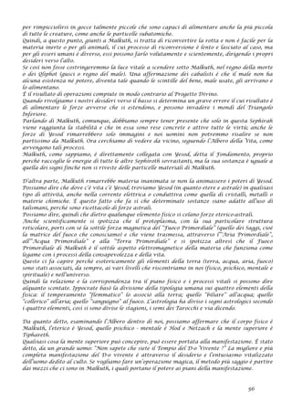 per rimpicciolirsi in gocce talmente piccole che sono capaci di alimentare anche la più piccola
di tutte le creature, come anche le particelle subatomiche.
Quindi, a questo punto, giunti a Malkuth, si tratta di riconvertire la rotta e non è facile per la
materia inerte o per gli animali, il cui processo di riconversione è lento e lasciato al caso, ma
per gli esseri umani è diverso, essi possono farlo volutamente e scientemente, dirigendo i propri
desideri verso l’alto.
Se così non fosse costringeremmo la luce vitale a scendere sotto Malkuth, nel regno della morte
o dei Qliphot (gusci o regno del male). Una affermazione dei cabalisti è che il male non ha
alcuna esistenza né potere, diventa tale quando le scintille del bene, male usate, gli arrivano e
lo alimentano.
È il risultato di operazioni compiute in modo contrario al Progetto Divino.
Quando rivolgiamo i nostri desideri verso il basso si determina un grave errore il cui risultato è
di alimentare le forze avverse che si estendono, e possono invadere i mondi del Triangolo
Inferiore.
Parlando di Malkuth, comunque, dobbiamo sempre tener presente che solo in questa Sephirah
viene raggiunta la stabilità e che in essa sono rese concrete e attive tutte le virtù; anche le
forze di Yesod rimarrebbero solo immagini e noi uomini non potremmo risalire se non
partissimo da Malkuth. Ora cerchiamo di vedere da vicino, seguendo l’Albero della Vita, come
avvengono tali processi.
Malkuth, come sappiamo, è direttamente collegata con Yesod, detta il Fondamento, proprio
perché raccoglie le energie di tutte le altre Sephiroth sovrastanti, ma la sua sostanza è uguale a
quella dei sogni finché non si riveste delle particelle materiali di Malkuth.
D’altra parte, Malkuth rimarrebbe materia inanimata se non la animassero i poteri di Yesod.
Possiamo dire che dove c’è vita c’è Yesod; troviamo Yesod (in quanto etere e astrale) in qualsiasi
tipo di attività, anche nella corrente elettrica o conduttiva come quella di cristalli, metalli o
materie chimiche. È questo fatto che fa sì che determinate sostanze siano adatte all’uso di
talismani, perché sono ricettacolo di forze astrali.
Possiamo dire, quindi che dietro qualunque elemento fisico si celano forze eterico-astrali.
Anche scientificamente si ipotizza che il protoplasma, con la sua particolare struttura
reticolare, porti con sé la sottile forza magnetica del “Fuoco Primordiale” (quello dei Saggi, cioè
la matrice del fuoco che conosciamo) e che viene trasmessa, attraverso l’“Aria Primordiale”,
all’“Acqua Primordiale” e alla “Terra Primordiale” e si ipotizza altresì che il Fuoco
Primordiale di Malkuth è il sottile aspetto elettromagnetico della materia che funziona come
legame con i processi della consapevolezza e della vita.
Questo ci fa capire perché esotericamente gli elementi della terra (terra, acqua, aria, fuoco)
sono stati associati, da sempre, ai vari livelli che riscontriamo in noi (fisico, psichico, mentale e
spirituale) e nell’universo.
Quindi la relazione e la corrispondenza tra il piano fisico e i processi vitali si possono dire
alquanto scontate. Ippocrate basò la divisione della tipologia umana sui quattro elementi della
fisica: il temperamento “flemmatico” lo associò alla terra; quello “biliare” all’acqua; quello
“collerico” all’aria; quello “sanguigno” al fuoco. L’astrologia ha diviso i segni astrologici secondo
i quattro elementi, così si sono divise le stagioni, i semi dei Tarocchi e via dicendo.
Da quanto detto, esaminando l’Albero dentro di noi, possiamo affermare che il corpo fisico è
Malkuth, l’eterico è Yesod, quello psichico - mentale è Hod e Netzach e la mente superiore è
Tiphareth.
Qualsiasi cosa la mente superiore può concepire, può essere portata alla manifestazione. È stato
detto, da un grande uomo: “Non sapete che siete il Tempio del D-o Vivente ?” La migliore e più
completa manifestazione del D-o vivente è attraverso il desiderio e l’entusiasmo vitalizzato
dell’uomo dedito al culto. Se vogliamo fare un’operazione magica, il metodo più saggio è partire
dai mezzi che ci sono in Malkuth, i quali portano il potere ai piani della manifestazione.
56
 