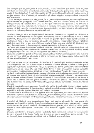 Per esempio, per la guarigione di una persona, è bene invocare, per prima cosa, le forze
spirituali che sono dietro la medicina come quelle dell’angelo della guarigione o della medicina,
quelle di San Raffaele, di Ermete Trismegisto, del Mercurio Alato, affinché intercedano presso il
medico umano, che è il veicolo più naturale, e gli diano maggiore consapevolezza e capacità
nell’intervento.
È stato da sempre riconosciuto, che grandi forze spirituali possono essere portate a influenzare
efficacemente la guarigione delle nostre malattie, ma esse devono avere un canale di
manifestazione ed è inutile darsi tanto da fare per costruirne uno psichico se ne abbiamo a
portata di mano uno naturale. D-o si muove in maniera che necessariamente deve seguire la
natura che Egli stesso ha concepito e cerca il canale migliore per farci giungere gli aiuti, canali
concreti, a volte completamente inaspettati da noi.
Malkuth, come già detto, ha la funzione di dare forma, concretezza, tangibilità e chiarezza a
ciò che sui Piani Superiori era intangibile e indefinito, così che le emanazioni di tutte le altre
Sephiroth, divengano a noi illuminate e visibili in quanto riflesse dagli aspetti concreti di
Malkuth. In fisica si dice che vediamo gli oggetti solo mediante i raggi di luce che essi riflettono
dalla loro superficie ; se essi non riflettono, perché al buio, non sono visibili. Gli illusionisti per
certi loro esperimenti si basano proprio su questa proprietà dell’oggetto stesso.
Nel Testo Yetziratico è scritto che Malkuth siede sul Trono di Binah, la Primordiale datrice di
forma e dietro la Forma Primordiale c’è l’idea Primordiale, c’è Kether; quindi Malkut e Binah
divengono infine una cosa sola, la “Idea Forma” del Creatore realizzata.
Possiamo considerare quindi la forza-vita discendente da Kether come se operasse alla maniera
di una corrente elettrica alternata e allora troviamo che la forza, alcune volte, scorre da
Kether a Malkuth e altre viceversa.
Nel testo Yetziratico è scritto anche che Malkuth è la causa di ogni manifestazione che derivi
dal Principe dei Volti. Ma il Nome di D-o in Malkuth è Adonai Malekh e Adonai Aaretz: questi
appellativi significano il Signore che è Re, e il Signore della Terra. Qui vediamo chiaramente la
supremazia di un unico D-o sui regni della Terra e ogni invocazione magica dovrebbe
incominciare con l’invocazione di Adonai perché risieda nel suo Tempio - terra e governi là.
Nella sfera di Malkuth naturalmente vengono effettuate tutte le divinazioni possibili allo scopo
di trovare una serie di forze che corrispondono ai piani invisibili. Allorché ci incamminiamo
per la strada dell’iniziazione, la nostra via risale il trentaduesimo sentiero che ci unisce a
Yesod ed è il sentiero centrale, quello chiamato “Sentiero della Freccia” ed è per questa strada
che il mistico sale sui piani, mentre l’iniziato aggiunge alla sua esperienza i poteri dei pilastri
laterali.
Il pilastro centrale, come sappiamo, è quello che indica il grado della consapevolezza mentre
quelli laterali riguardano la funzionalità: è nel pilastro della consapevolezza che si raggiunge
l’equilibrio delle due Sephiroth laterali e di valenza contraria.
L’Iniziato cerca di conoscere i lati opposti delle sue esperienze per essere sicuro di poterle
veramente superare. Gli Alchimisti, i cabalisti, gli esoteristi in genere cercano di lavorare in se
stessi per conoscersi meglio, per trasformare, purificare e cambiare direzione ai propri desideri.
I simboli di Malkuth sono naturalmente basati sui quattro elementi: la croce greca che
rappresenta l’equilibrio stabile e la perfezione dei quattro elementi e poi i quattro colori con cui
viene colorata la sfera di Malkuth che corrispondono ai quattro piani vitali: Il colore “giallo
limone” è rivolto verso Yesod, “verde oliva” verso Netzach; “ruggine” verso Hod; “nero” verso i
Qliphot.
Il regno dei Qliphot è il regno, dicono i cabalisti, degli escrementi cosmici che non possono
tornare ai piani della forma finché non trovano un nuovo equilibrio: questo mondo è un
serbatoio di forza non organizzata che circola in Malkuth generando Caos.
57
 