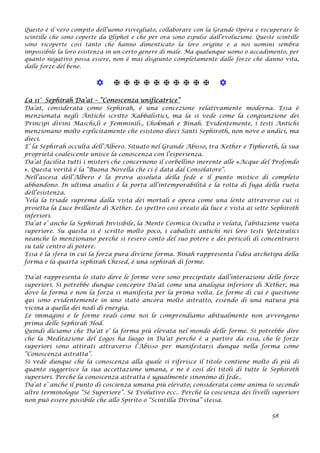 Questo è il vero compito dell’uomo risvegliato, collaborare con la Grande Opera e recuperare le
scintille che sono coperte da Qliphot e che per ora sono espulse dall’evoluzione. Queste scintille
sono ricoperte così tanto che hanno dimenticato la loro origine e a noi uomini sembra
impossibile la loro esistenza in un certo genere di male. Ma qualunque uomo o accadimento, per
quanto negativo possa essere, non è mai disgiunto completamente dalle forze che danno vita,
dalle forze del bene.
           
La 11° Sephirah Da’at – “Conoscenza unificatrice”
Da’at, considerata come Sephirah, è una concezione relativamente moderna. Essa è
menzionata negli Antichi scritto Kabbalistici, ma la si vede come la congiunzione dei
Principi divini Maschi,li e Femminili., Chokmah e Binah. Evidentemente, i testi Antichi
menzionano molto esplicitamente che esistono dieci Santi Sephiroth, non nove o undici, ma
dieci.
E’ la Sephirah occulta dell’Albero. Situato nel Grande Abisso, tra Kether e Tiphereth, la sua
proprietà coalescente unisce la conoscenza con l’esperienza.
Da’at facilita tutti i misteri che concernono il corbellino inerente alle «Acque del Profondo
». Questa verità è la “Buona Novella che ci è data dal Consolatore”.
Nell’ascesa dell’Albero è la prova assoluta della fede e il punto mistico di completo
abbandono. In ultima analisi è la porta all’intemporabilità e la rotta di fuga della ruota
dell’esistenza.
Vela la triade suprema dalla vista dei mortali e opera come una lente attraverso cui si
proietta la Luce brillante di Kether. Lo spettro così creato da luce e vista ai sette Sephiroth
inferiori.
Da’at e’ anche la Sephirah Invisibile, la Mente Cosmica Occulta o velata, l’abitazione vuota
superiore. Su questa si è scritto molto poco, i cabalisti antichi nei loro testi Yetziratici
neanche lo menzionano perché si resero conto del suo potere e dei pericoli di concentrarsi
su tale centro di potere.
Essa è la sfera in cui la forza pura diviene forma. Binah rappresenta l’idea archetipa della
forma e la quarta sephirah Chesed, è una sephirah di forme.
Da’at rappresenta lo stato dove le forme vere sono precipitate dall’interazione delle forze
superiori. Si potrebbe dunque concepire Da’at come una analogia inferiore di Kether, ma
dove la forma e non la forza si manifesta per la prima volta. Le forme di cui è questione
qui sono evidentemente in uno stato ancora molto astratto, essendo di una natura più
vicina a quella dei nodi di energia.
Le immagini e le forme reali come noi le comprendiamo abitualmente non avvengono
prima delle Sephirah Hod.
Quindi diciamo che Da’at e’ la forma più elevata nel mondo delle forme. Si potrebbe dire
che la Meditazione del Logos ha luogo in Da’at perché è a partire da essa, che le forze
superiori sono attirati attraverso l’Abisso per manifestarsi dunque nella forma come
“Conoscenza astratta”.
Si vede dunque che la conoscenza alla quale si riferisce il titolo contiene molto di più di
quanto suggerisce la sua accettazione umana, e ne è così dei titoli di tutte le Sephiroth
superiori. Perché la conoscenza astratta è ugualmente sinonimo di fede..
Da’at e’ anche il punto di coscienza umana più elevato, considerata come anima (o secondo
altre terminologie “Sé Superiore”. Sé Evolutivo ecc.. Perché la coscienza dei livelli superiori
non può essere possibile che allo Spirito o “Scintilla Divina” stessa.
58
 